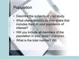 Population
• Describe the subjects of your study.
• What characteristics do they share that
includes them in your population of
interest?
• Will you include all members of the
population in your study? (Census).
• What is the total number? (N)
 