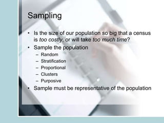 Sampling
• Is the size of our population so big that a census
is too costly, or will take too much time?
• Sample the population
– Random
– Stratification
– Proportional
– Clusters
– Purposive
• Sample must be representative of the population
 