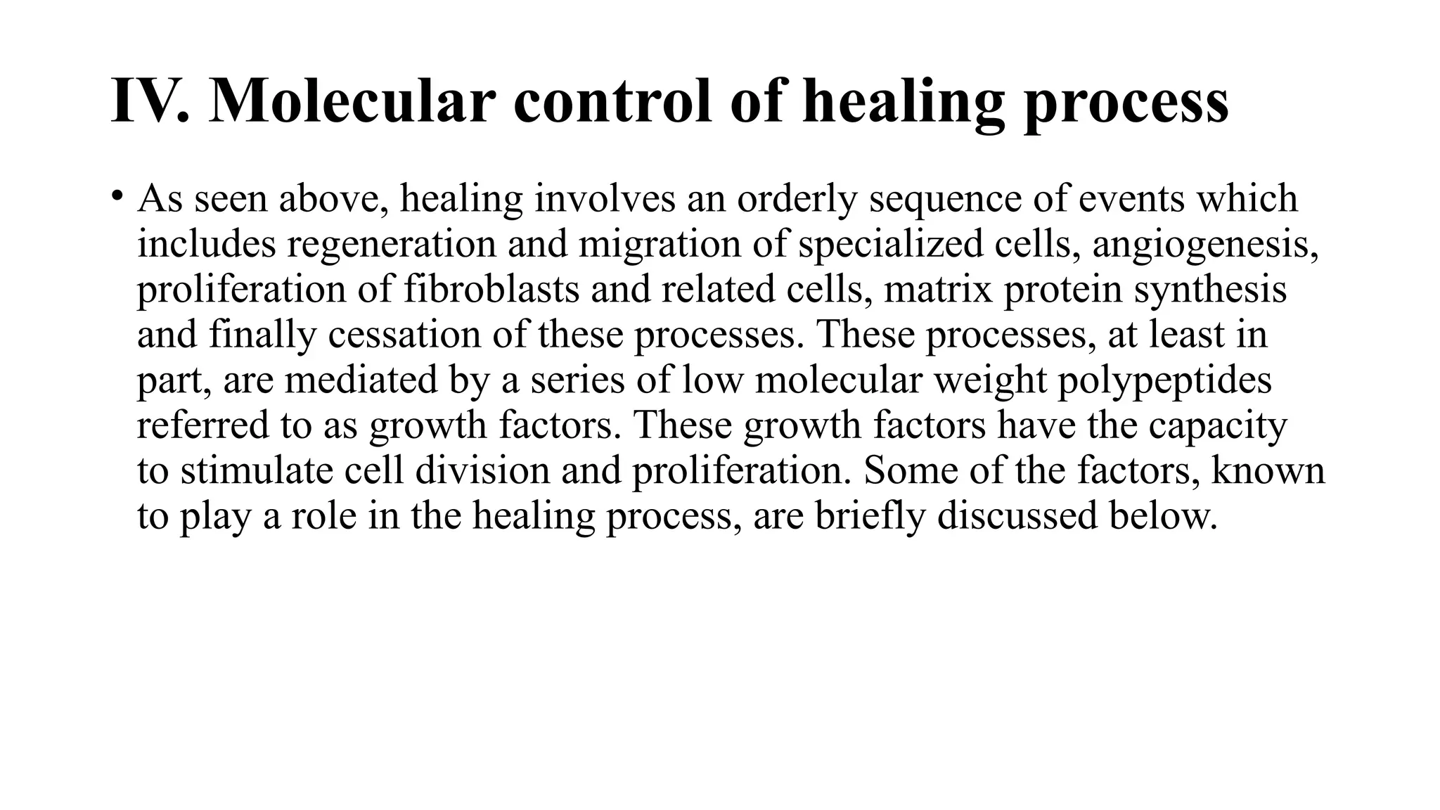 IV. Molecular control of healing process
• As seen above, healing involves an orderly sequence of events which
includes regeneration and migration of specialized cells, angiogenesis,
proliferation of fibroblasts and related cells, matrix protein synthesis
and finally cessation of these processes. These processes, at least in
part, are mediated by a series of low molecular weight polypeptides
referred to as growth factors. These growth factors have the capacity
to stimulate cell division and proliferation. Some of the factors, known
to play a role in the healing process, are briefly discussed below.
 