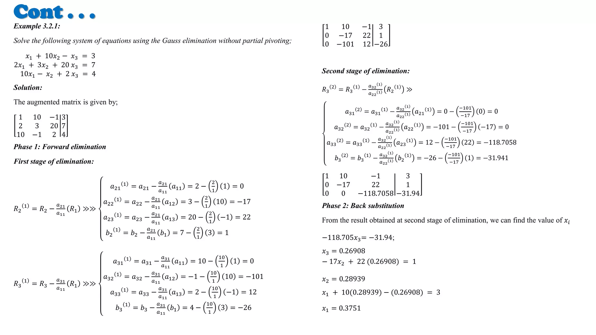 Cont . . .
Example 3.2.1:
Solve the following system of equations using the Gauss elimination without partial pivoting;
𝑥1 + 10𝑥2 − 𝑥3 = 3
2𝑥1 + 3𝑥2 + 20 𝑥3 = 7
10𝑥1 − 𝑥2 + 2 𝑥3 = 4
Solution:
The augmented matrix is given by;
1 10 −1
2 3 20
10 −1 2
3
7
4
Phase 1: Forward elimination
First stage of elimination:
𝑅2
1
= 𝑅2 −
𝑎21
𝑎11
𝑅1 ≫≫
𝑎21
1
= 𝑎21 −
𝑎21
𝑎11
𝑎11 = 2 −
2
1
1 = 0
𝑎22
1
= 𝑎22 −
𝑎21
𝑎11
𝑎12 = 3 −
2
1
10 = −17
𝑎23
1
= 𝑎23 −
𝑎21
𝑎11
𝑎13 = 20 −
2
1
−1 = 22
𝑏2
1
= 𝑏2 −
𝑎21
𝑎11
𝑏1 = 7 −
2
1
3 = 1
𝑅3
1
= 𝑅3 −
𝑎31
𝑎11
𝑅1 ≫≫
𝑎31
1
= 𝑎31 −
𝑎31
𝑎11
𝑎11 = 10 −
10
1
1 = 0
𝑎32
1
= 𝑎32 −
𝑎31
𝑎11
𝑎12 = −1 −
10
1
10 = −101
𝑎33
1
= 𝑎33 −
𝑎31
𝑎11
𝑎13 = 2 −
10
1
−1 = 12
𝑏3
1
= 𝑏3 −
𝑎31
𝑎11
𝑏1 = 4 −
10
1
3 = −26
1 10 −1
0 −17 22
0 −101 12
3
1
−26
Second stage of elimination:
𝑅3
2
= 𝑅3
1
−
𝑎32
1
𝑎22
1 𝑅2
1
≫
𝑎31
2
= 𝑎31
1
−
𝑎32
1
𝑎22
1 𝑎21
1
= 0 −
−101
−17
0 = 0
𝑎32
2
= 𝑎32
1
−
𝑎32
1
𝑎22
1 𝑎22
1
= −101 −
−101
−17
−17 = 0
𝑎33
2
= 𝑎33
1
−
𝑎32
1
𝑎22
1 𝑎23
1
= 12 −
−101
−17
22 = −118.7058
𝑏3
2
= 𝑏3
1
−
𝑎32
1
𝑎22
1 𝑏2
1
= −26 −
−101
−17
1 = −31.941
1 10 −1
0 −17 22
0 0 −118.7058
3
1
−31.94
Phase 2: Back substitution
From the result obtained at second stage of elimination, we can find the value of 𝑥𝑖
−118.705𝑥3= −31.94;
𝑥3 = 0.26908
− 17𝑥2 + 22 (0.26908) = 1
𝑥2 = 0.28939
𝑥1 + 10(0.28939) − (0.26908) = 3
𝑥1 = 0.3751
 