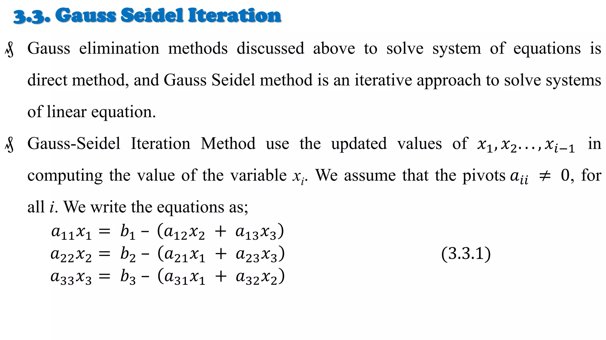 3.3. Gauss Seidel Iteration
₰ Gauss elimination methods discussed above to solve system of equations is
direct method, and Gauss Seidel method is an iterative approach to solve systems
of linear equation.
₰ Gauss-Seidel Iteration Method use the updated values of 𝑥1, 𝑥2. . . , 𝑥𝑖−1 in
computing the value of the variable xi. We assume that the pivots 𝑎𝑖𝑖 ≠ 0, for
all i. We write the equations as;
𝑎11𝑥1 = 𝑏1 – 𝑎12𝑥2 + 𝑎13𝑥3
𝑎22𝑥2 = 𝑏2 – 𝑎21𝑥1 + 𝑎23𝑥3
𝑎33𝑥3 = 𝑏3 – 𝑎31𝑥1 + 𝑎32𝑥2
(3.3.1)
 