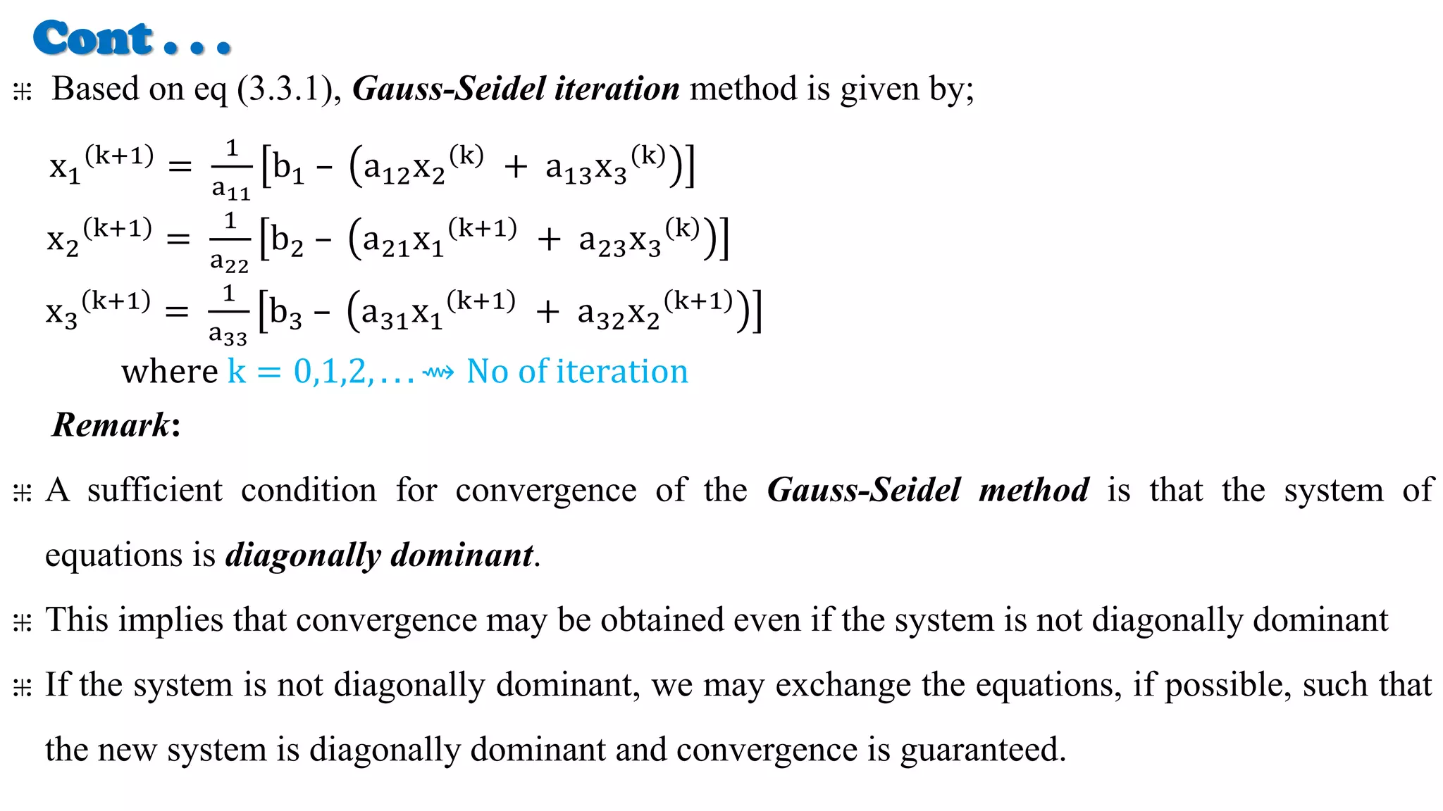 Cont . . .
⁜ Based on eq (3.3.1), Gauss-Seidel iteration method is given by;
x1
k+1 =
1
a11
b1 – a12x2
k + a13x3
k
x2
k+1 =
1
a22
b2 – a21x1
k+1 + a23x3
k
x3
k+1 =
1
a33
b3 – a31x1
k+1 + a32x2
k+1
where k = 0,1,2, . . . ⇝ No of iteration
Remark:
⁜ A sufficient condition for convergence of the Gauss-Seidel method is that the system of
equations is diagonally dominant.
⁜ This implies that convergence may be obtained even if the system is not diagonally dominant
⁜ If the system is not diagonally dominant, we may exchange the equations, if possible, such that
the new system is diagonally dominant and convergence is guaranteed.
 