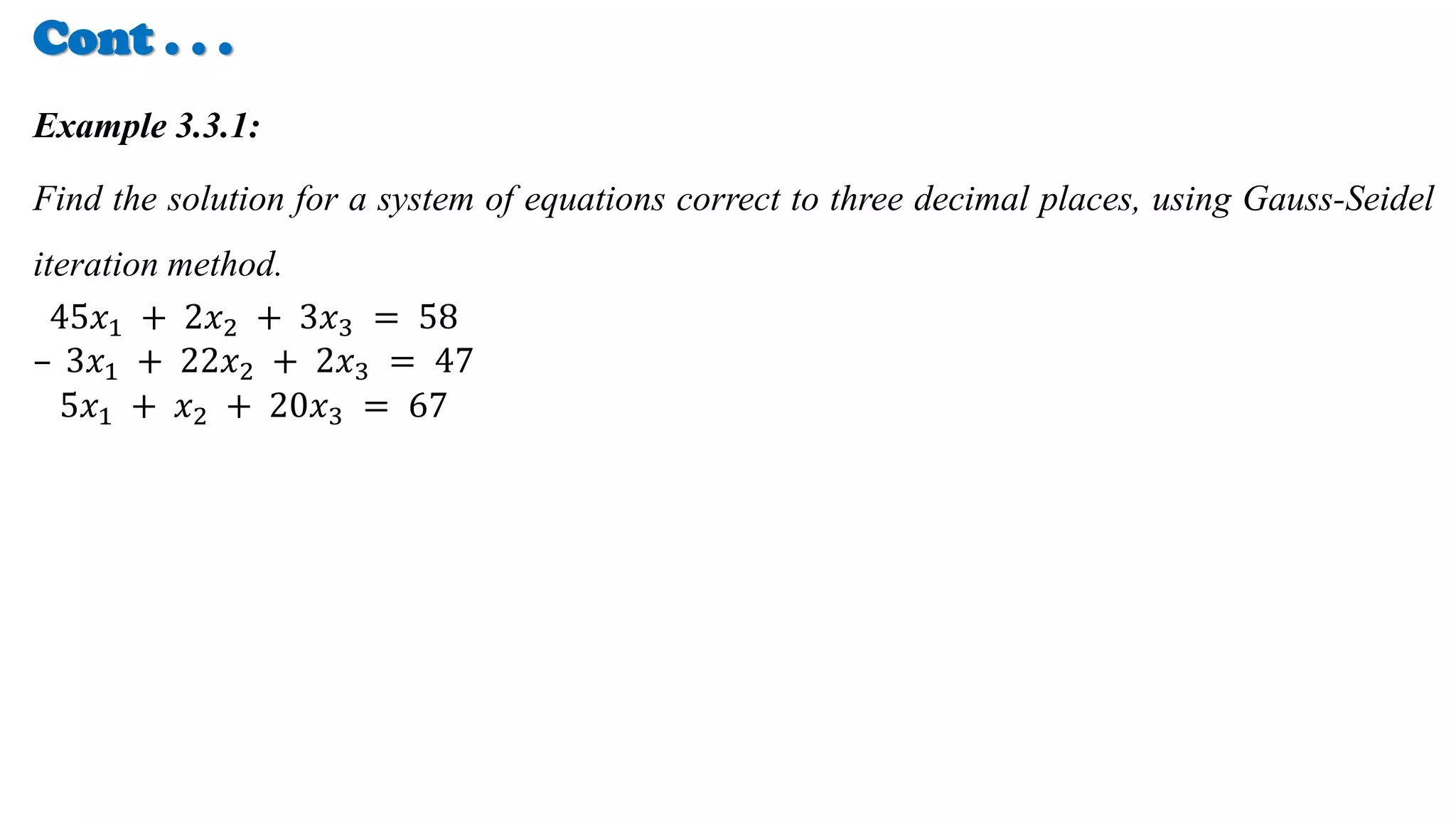 Cont . . .
Example 3.3.1:
Find the solution for a system of equations correct to three decimal places, using Gauss-Seidel
iteration method.
45𝑥1 + 2𝑥2 + 3𝑥3 = 58
– 3𝑥1 + 22𝑥2 + 2𝑥3 = 47
5𝑥1 + 𝑥2 + 20𝑥3 = 67
 