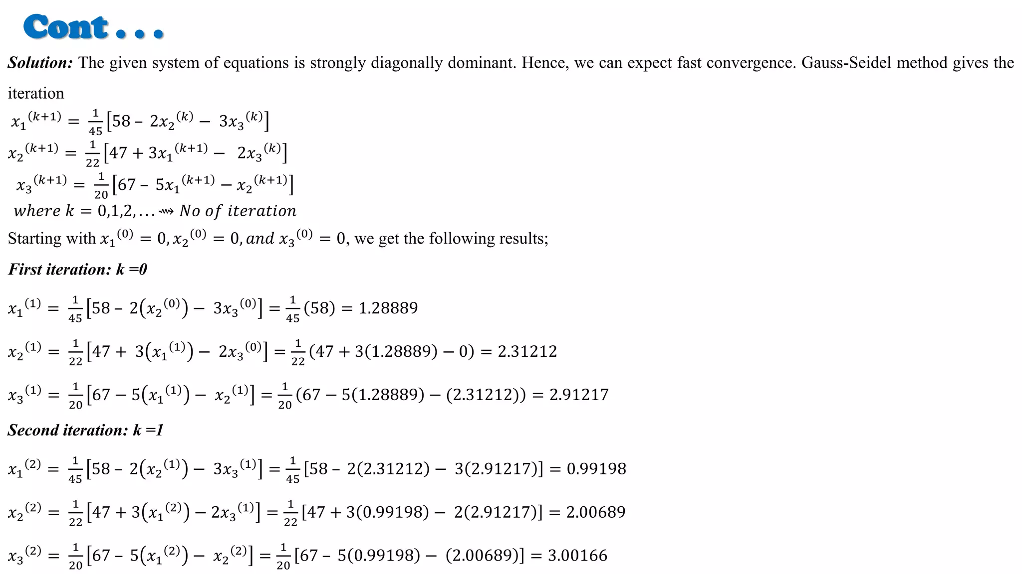 Cont . . .
Solution: The given system of equations is strongly diagonally dominant. Hence, we can expect fast convergence. Gauss-Seidel method gives the
iteration
𝑥1
𝑘+1
=
1
45
58 – 2𝑥2
𝑘
− 3𝑥3
𝑘
𝑥2
𝑘+1
=
1
22
47 + 3𝑥1
𝑘+1
− 2𝑥3
𝑘
𝑥3
𝑘+1
=
1
20
67 – 5𝑥1
𝑘+1
− 𝑥2
𝑘+1
𝑤ℎ𝑒𝑟𝑒 𝑘 = 0,1,2, . . . ⇝ 𝑁𝑜 𝑜𝑓 𝑖𝑡𝑒𝑟𝑎𝑡𝑖𝑜𝑛
Starting with 𝑥1
(0)
= 0, 𝑥2
(0)
= 0, 𝑎𝑛𝑑 𝑥3
(0)
= 0, we get the following results;
First iteration: k =0
𝑥1
1
=
1
45
58 – 2 𝑥2
0
− 3𝑥3
0
=
1
45
58 = 1.28889
𝑥2
1
=
1
22
47 + 3 𝑥1
1
− 2𝑥3
0
=
1
22
47 + 3 1.28889 − 0 = 2.31212
𝑥3
1
=
1
20
67 − 5 𝑥1
1
− 𝑥2
1
=
1
20
67 − 5 1.28889 − (2.31212) = 2.91217
Second iteration: k =1
𝑥1
2
=
1
45
58 – 2 𝑥2
1
− 3𝑥3
1
=
1
45
58 – 2 2.31212 − 3 2.91217 = 0.99198
𝑥2
2
=
1
22
47 + 3 𝑥1
2
− 2𝑥3
1
=
1
22
47 + 3 0.99198 − 2 2.91217 = 2.00689
𝑥3
2
=
1
20
67 – 5 𝑥1
2
− 𝑥2
2
=
1
20
67 – 5 0.99198 − 2.00689 = 3.00166
 