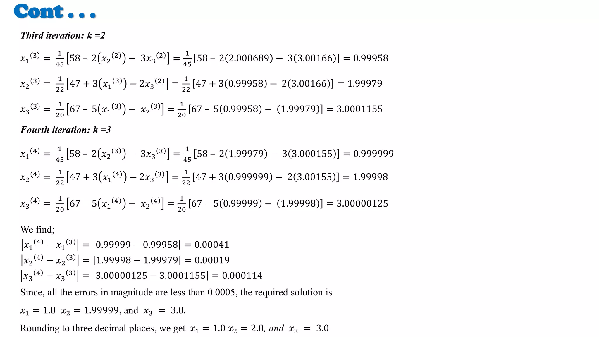 Cont . . .
Third iteration: k =2
𝑥1
3
=
1
45
58 – 2 𝑥2
2
− 3𝑥3
2
=
1
45
58 – 2 2.000689 − 3 3.00166 = 0.99958
𝑥2
3
=
1
22
47 + 3 𝑥1
3
− 2𝑥3
2
=
1
22
47 + 3 0.99958 − 2 3.00166 = 1.99979
𝑥3
3
=
1
20
67 – 5 𝑥1
3
− 𝑥2
3
=
1
20
67 – 5 0.99958 − 1.99979 = 3.0001155
Fourth iteration: k =3
𝑥1
4
=
1
45
58 – 2 𝑥2
3
− 3𝑥3
3
=
1
45
58 – 2 1.99979 − 3 3.000155 = 0.999999
𝑥2
4
=
1
22
47 + 3 𝑥1
4
− 2𝑥3
3
=
1
22
47 + 3 0.999999 − 2 3.00155 = 1.99998
𝑥3
4
=
1
20
67 – 5 𝑥1
4
− 𝑥2
4
=
1
20
67 – 5 0.99999 − 1.99998 = 3.00000125
We find;
𝑥1
4
− 𝑥1
3
= 0.99999 − 0.99958 = 0.00041
𝑥2
4
− 𝑥2
3
= 1.99998 − 1.99979 = 0.00019
𝑥3
4
− 𝑥3
3
= 3.00000125 − 3.0001155 = 0.000114
Since, all the errors in magnitude are less than 0.0005, the required solution is
𝑥1 = 1.0 𝑥2 = 1.99999, and 𝑥3 = 3.0.
Rounding to three decimal places, we get 𝑥1 = 1.0 𝑥2 = 2.0, and 𝑥3 = 3.0
 