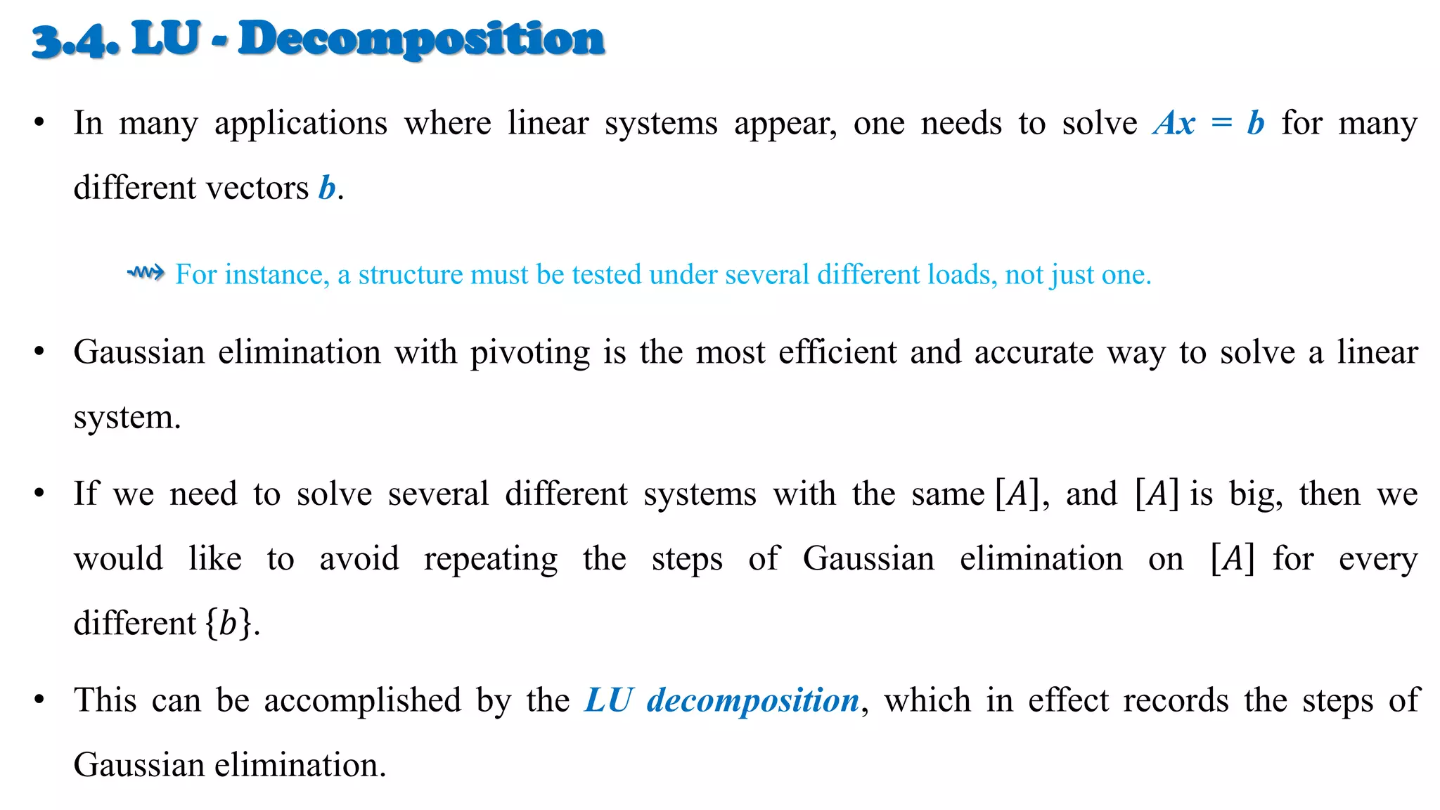 3.4. LU - Decomposition
• In many applications where linear systems appear, one needs to solve Ax = b for many
different vectors b.
⇝ For instance, a structure must be tested under several different loads, not just one.
• Gaussian elimination with pivoting is the most efficient and accurate way to solve a linear
system.
• If we need to solve several different systems with the same 𝐴 , and 𝐴 is big, then we
would like to avoid repeating the steps of Gaussian elimination on 𝐴 for every
different 𝑏 .
• This can be accomplished by the LU decomposition, which in effect records the steps of
Gaussian elimination.
 