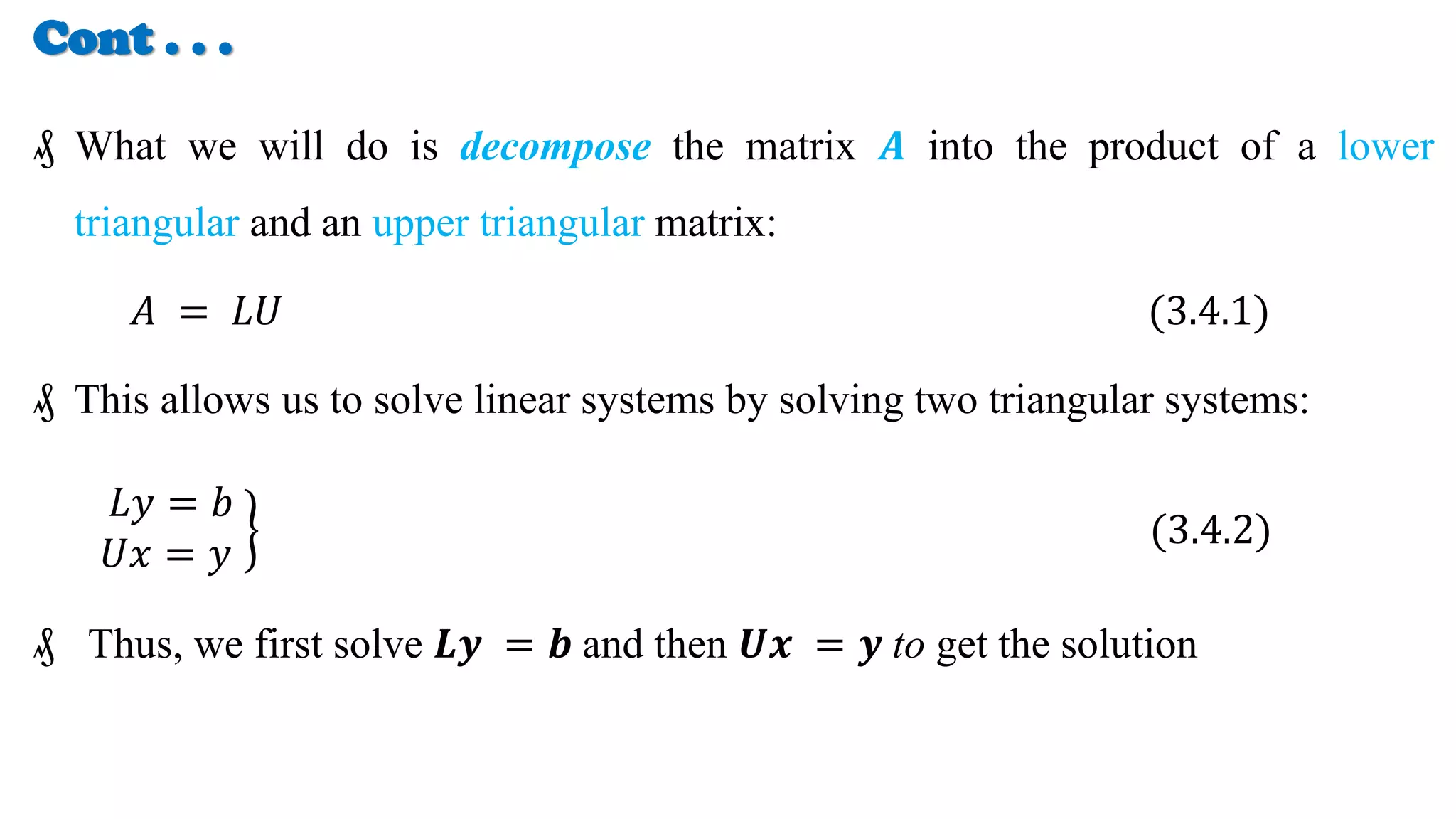 Cont . . .
₰ What we will do is decompose the matrix 𝑨 into the product of a lower
triangular and an upper triangular matrix:
𝐴 = 𝐿𝑈 (3.4.1)
₰ This allows us to solve linear systems by solving two triangular systems:
𝐿𝑦 = 𝑏
𝑈𝑥 = 𝑦
(3.4.2)
₰ Thus, we first solve 𝑳𝒚 = 𝒃 and then 𝑼𝒙 = 𝒚 to get the solution
 