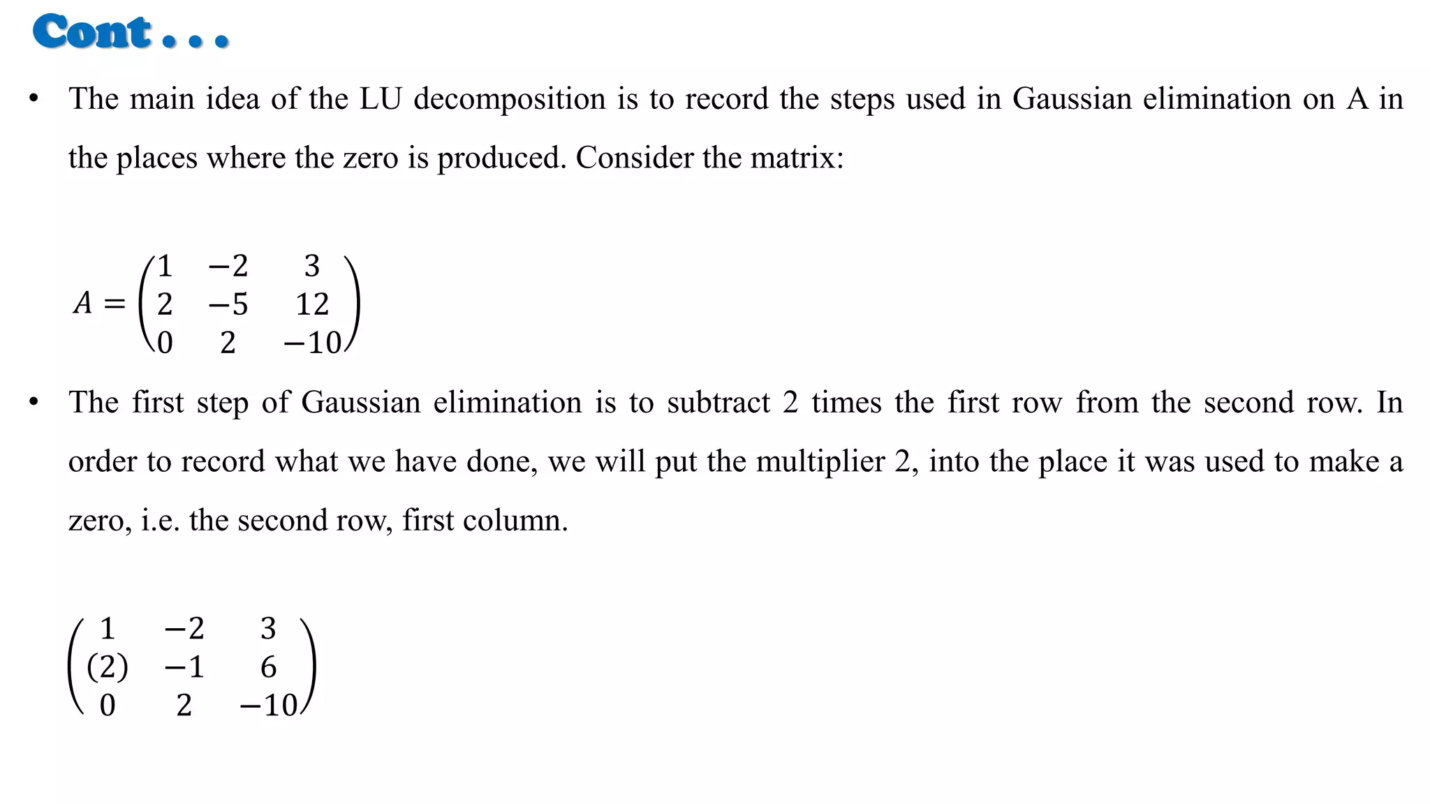 Cont . . .
• The main idea of the LU decomposition is to record the steps used in Gaussian elimination on A in
the places where the zero is produced. Consider the matrix:
𝐴 =
1 −2 3
2 −5 12
0 2 −10
• The first step of Gaussian elimination is to subtract 2 times the first row from the second row. In
order to record what we have done, we will put the multiplier 2, into the place it was used to make a
zero, i.e. the second row, first column.
1 −2 3
2 −1 6
0 2 −10
 