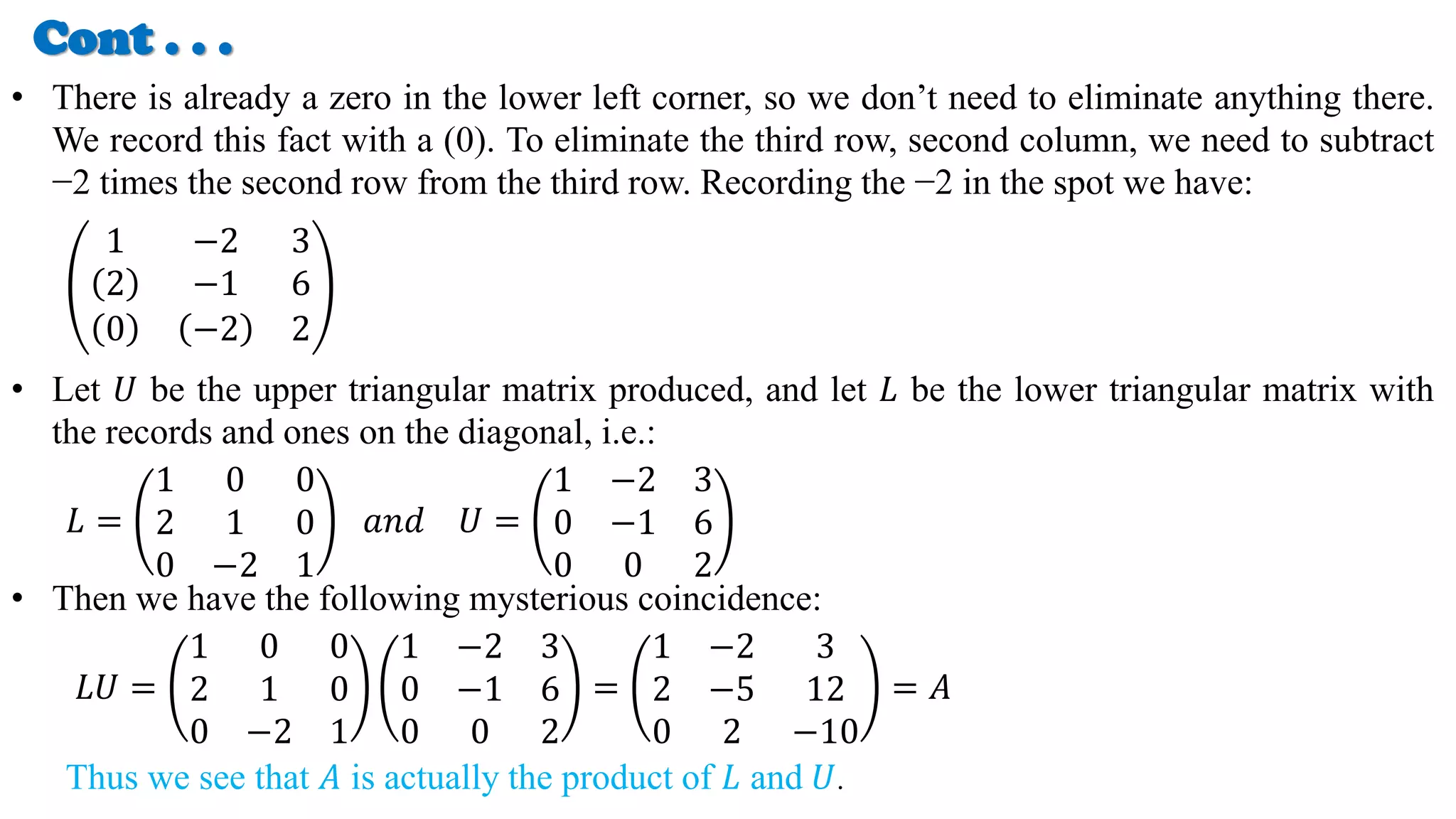 Cont . . .
• There is already a zero in the lower left corner, so we don’t need to eliminate anything there.
We record this fact with a (0). To eliminate the third row, second column, we need to subtract
−2 times the second row from the third row. Recording the −2 in the spot we have:
1 −2 3
2 −1 6
0 −2 2
• Let 𝑈 be the upper triangular matrix produced, and let 𝐿 be the lower triangular matrix with
the records and ones on the diagonal, i.e.:
𝐿 =
1 0 0
2 1 0
0 −2 1
𝑎𝑛𝑑 𝑈 =
1 −2 3
0 −1 6
0 0 2
• Then we have the following mysterious coincidence:
𝐿𝑈 =
1 0 0
2 1 0
0 −2 1
1 −2 3
0 −1 6
0 0 2
=
1 −2 3
2 −5 12
0 2 −10
= 𝐴
Thus we see that 𝐴 is actually the product of 𝐿 and 𝑈.
 