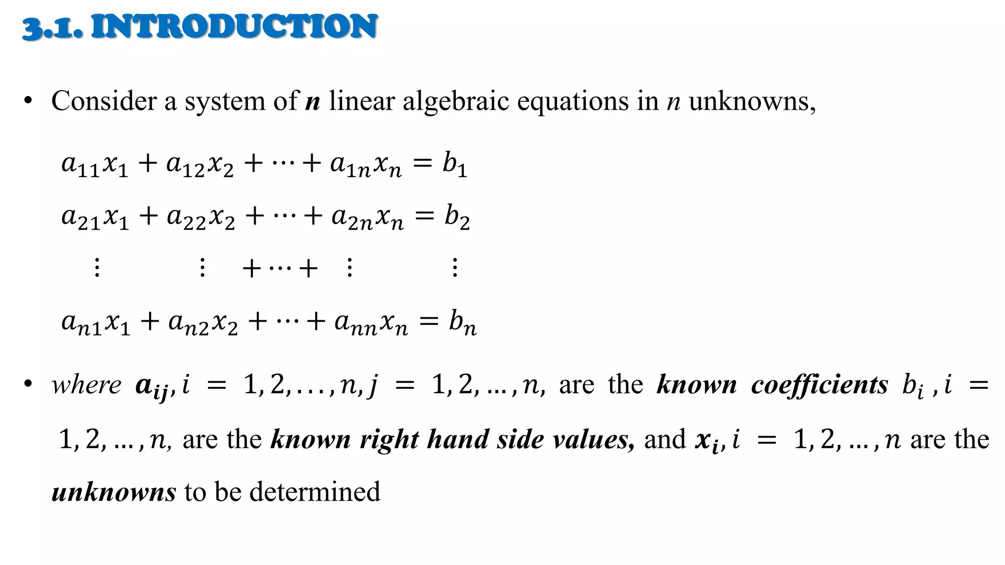 3.1. INTRODUCTION
• Consider a system of n linear algebraic equations in n unknowns,
𝑎11𝑥1 + 𝑎12𝑥2 + ⋯ + 𝑎1𝑛𝑥𝑛 = 𝑏1
𝑎21𝑥1 + 𝑎22𝑥2 + ⋯ + 𝑎2𝑛𝑥𝑛 = 𝑏2
⋮ ⋮ + ⋯ + ⋮ ⋮
𝑎𝑛1𝑥1 + 𝑎𝑛2𝑥2 + ⋯ + 𝑎𝑛𝑛𝑥𝑛 = 𝑏𝑛
• where 𝒂𝒊𝒋, 𝑖 = 1, 2, . . . , 𝑛, 𝑗 = 1, 2, … , 𝑛, are the known coefficients 𝑏𝑖 , 𝑖 =
1, 2, … , 𝑛, are the known right hand side values, and 𝒙𝒊, 𝑖 = 1, 2, … , 𝑛 are the
unknowns to be determined
 
