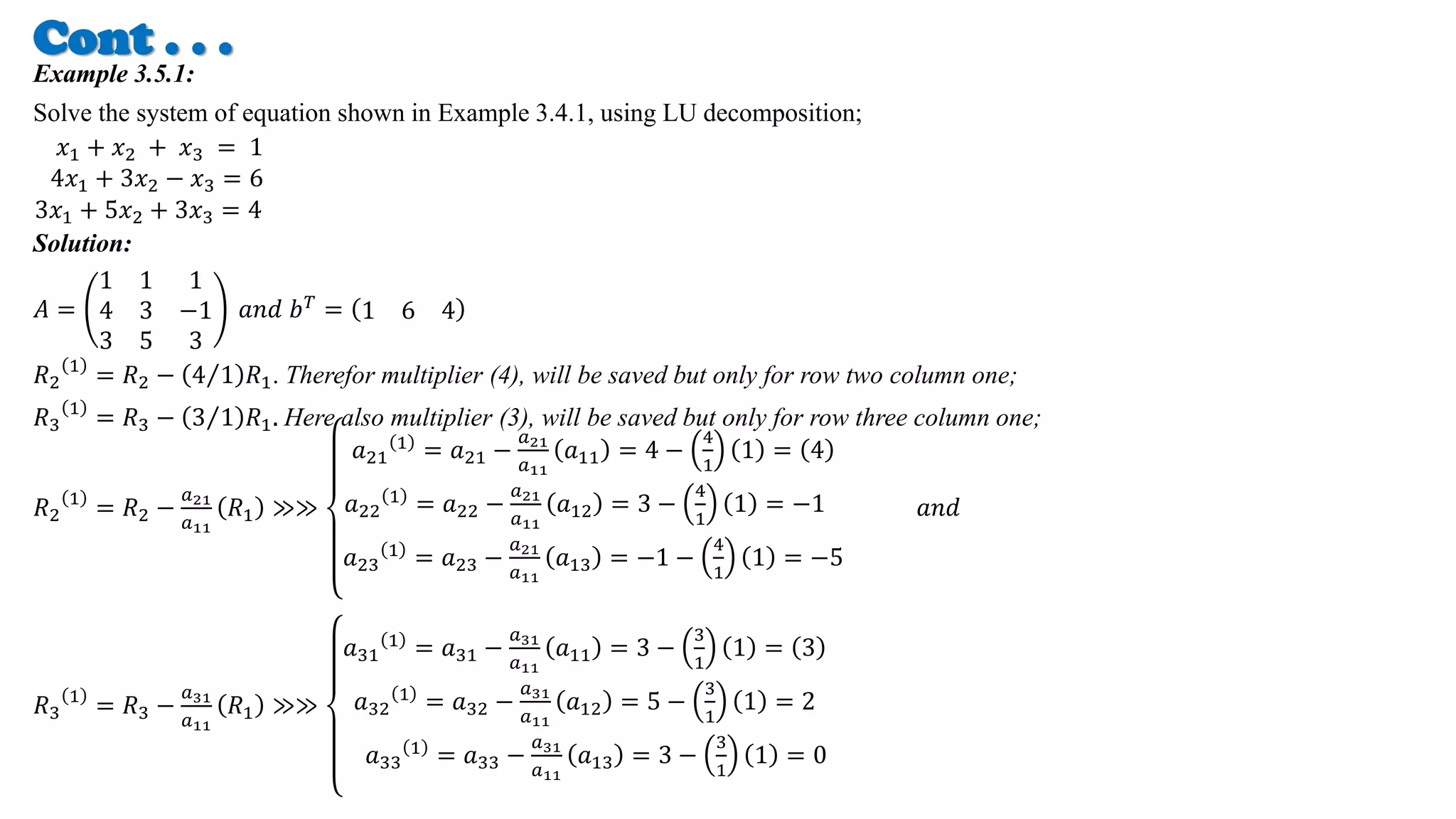 Cont . . .
Example 3.5.1:
Solve the system of equation shown in Example 3.4.1, using LU decomposition;
𝑥1 + 𝑥2 + 𝑥3 = 1
4𝑥1 + 3𝑥2 − 𝑥3 = 6
3𝑥1 + 5𝑥2 + 3𝑥3 = 4
Solution:
𝐴 =
1 1 1
4 3 −1
3 5 3
𝑎𝑛𝑑 𝑏𝑇 = 1 6 4
𝑅2
1
= 𝑅2 − 4 1 𝑅1. Therefor multiplier (4), will be saved but only for row two column one;
𝑅3
1
= 𝑅3 − 3 1 𝑅1. Here also multiplier (3), will be saved but only for row three column one;
𝑅2
1
= 𝑅2 −
𝑎21
𝑎11
𝑅1 ≫≫
𝑎21
1 = 𝑎21 −
𝑎21
𝑎11
𝑎11 = 4 −
4
1
1 = 4
𝑎22
1
= 𝑎22 −
𝑎21
𝑎11
𝑎12 = 3 −
4
1
1 = −1
𝑎23
1
= 𝑎23 −
𝑎21
𝑎11
𝑎13 = −1 −
4
1
1 = −5
𝑎𝑛𝑑
𝑅3
1
= 𝑅3 −
𝑎31
𝑎11
𝑅1 ≫≫
𝑎31
1
= 𝑎31 −
𝑎31
𝑎11
𝑎11 = 3 −
3
1
1 = 3
𝑎32
1
= 𝑎32 −
𝑎31
𝑎11
𝑎12 = 5 −
3
1
1 = 2
𝑎33
1 = 𝑎33 −
𝑎31
𝑎11
𝑎13 = 3 −
3
1
1 = 0
 