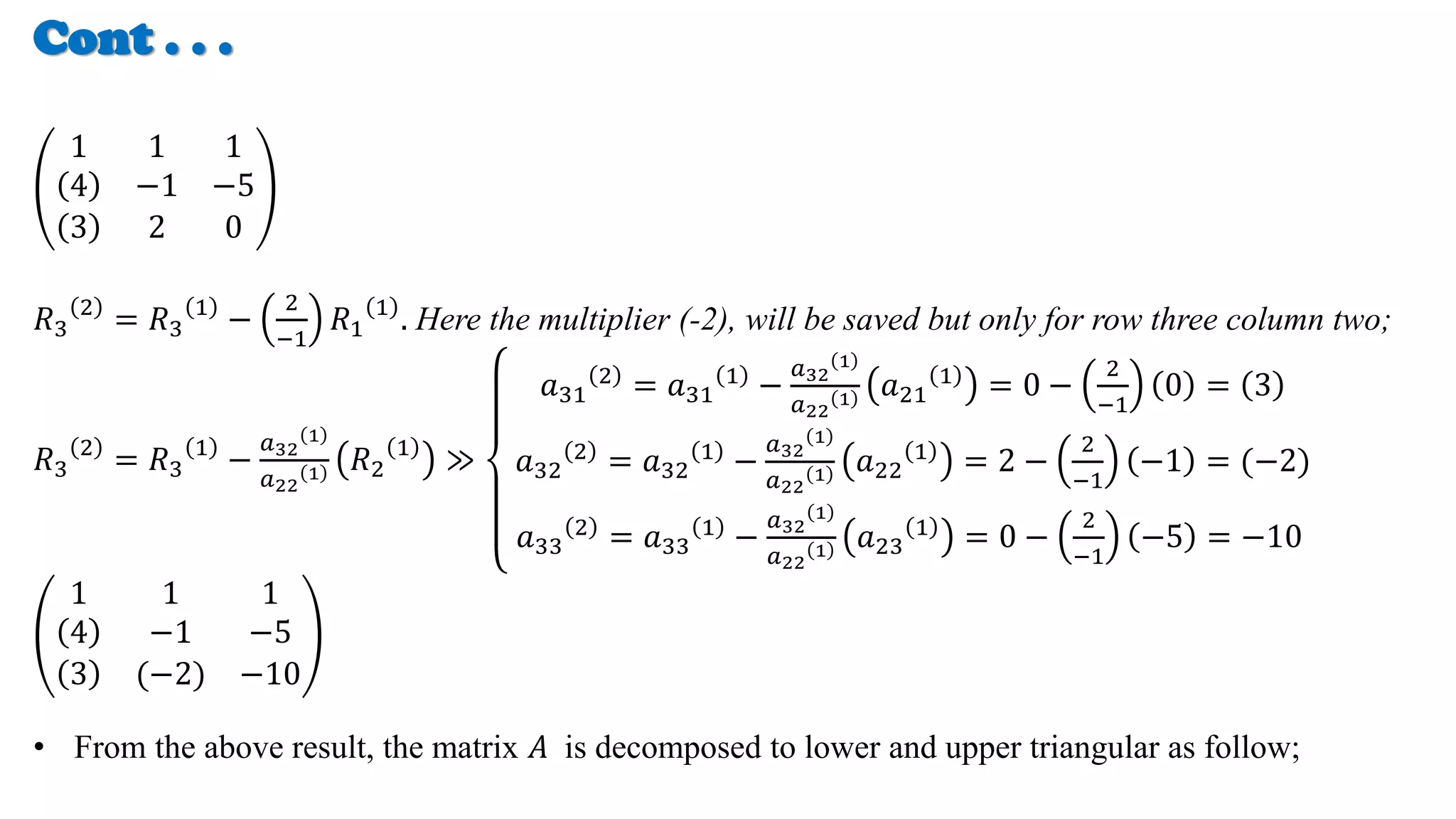 Cont . . .
1 1 1
4 −1 −5
3 2 0
𝑅3
2
= 𝑅3
1
−
2
−1
𝑅1
1
. Here the multiplier (-2), will be saved but only for row three column two;
𝑅3
2
= 𝑅3
1
−
𝑎32
1
𝑎22
1 𝑅2
1
≫
𝑎31
2 = 𝑎31
1 −
𝑎32
1
𝑎22
1 𝑎21
1 = 0 −
2
−1
0 = 3
𝑎32
2
= 𝑎32
1
−
𝑎32
1
𝑎22
1 𝑎22
1
= 2 −
2
−1
−1 = (−2)
𝑎33
2
= 𝑎33
1
−
𝑎32
1
𝑎22
1 𝑎23
1
= 0 −
2
−1
−5 = −10
1 1 1
4 −1 −5
3 (−2) −10
• From the above result, the matrix 𝐴 is decomposed to lower and upper triangular as follow;
 