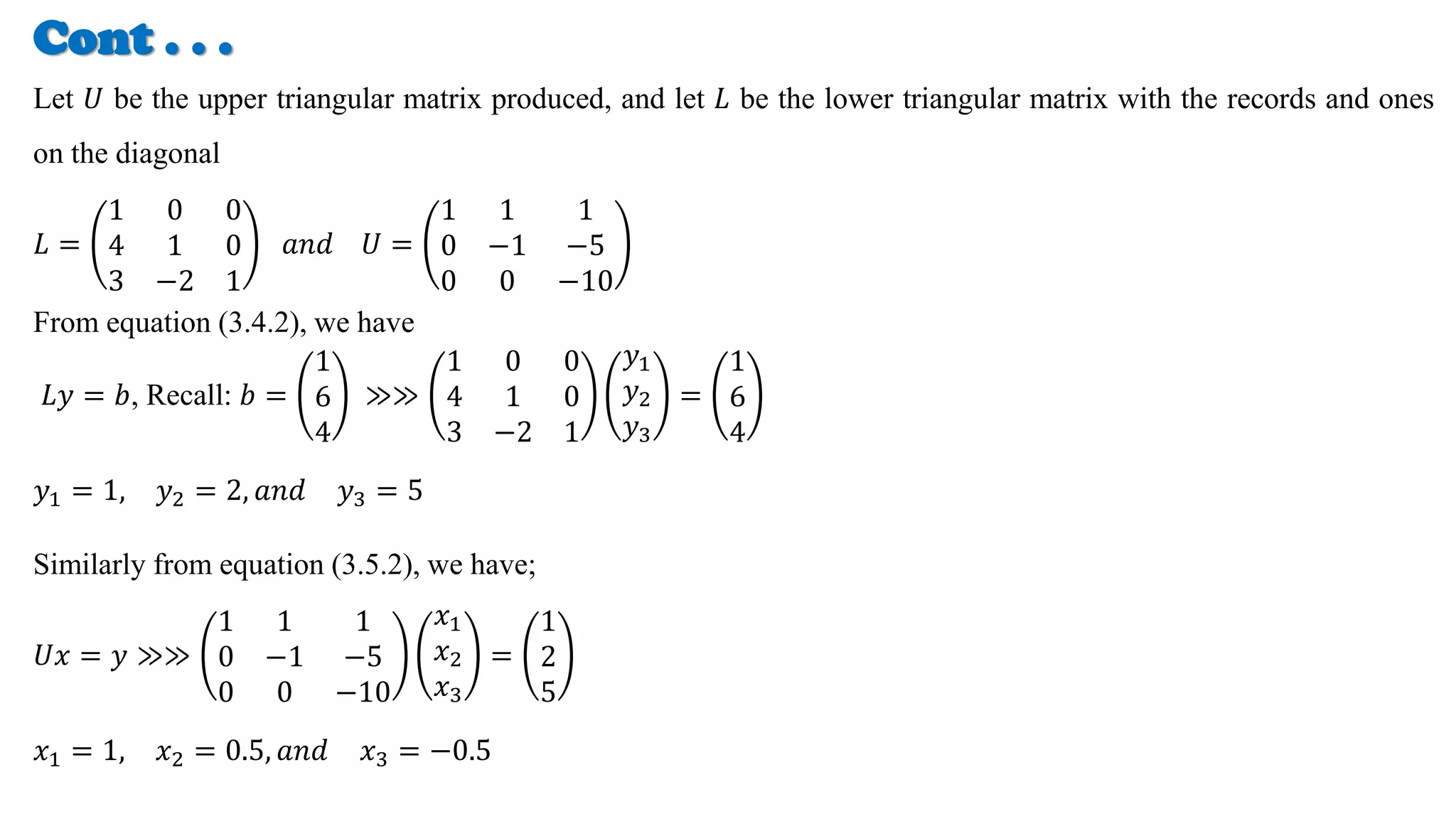 Cont . . .
Let 𝑈 be the upper triangular matrix produced, and let 𝐿 be the lower triangular matrix with the records and ones
on the diagonal
𝐿 =
1 0 0
4 1 0
3 −2 1
𝑎𝑛𝑑 𝑈 =
1 1 1
0 −1 −5
0 0 −10
From equation (3.4.2), we have
𝐿𝑦 = 𝑏, Recall: 𝑏 =
1
6
4
≫≫
1 0 0
4 1 0
3 −2 1
𝑦1
𝑦2
𝑦3
=
1
6
4
𝑦1 = 1, 𝑦2 = 2, 𝑎𝑛𝑑 𝑦3 = 5
Similarly from equation (3.5.2), we have;
𝑈𝑥 = 𝑦 ≫≫
1 1 1
0 −1 −5
0 0 −10
𝑥1
𝑥2
𝑥3
=
1
2
5
𝑥1 = 1, 𝑥2 = 0.5, 𝑎𝑛𝑑 𝑥3 = −0.5
 