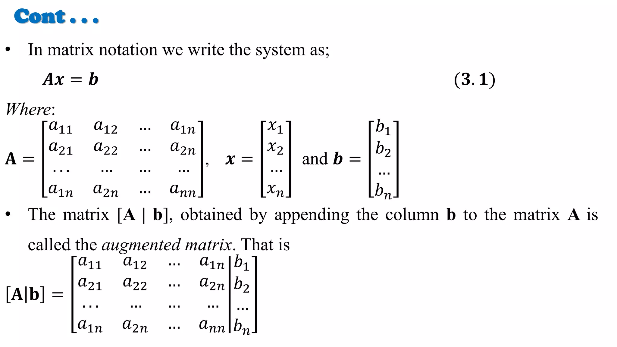 Cont . . .
• In matrix notation we write the system as;
𝑨𝒙 = 𝒃 (𝟑. 𝟏)
Where:
𝐀 =
𝑎11 𝑎12 … 𝑎1𝑛
𝑎21 𝑎22 … 𝑎2𝑛
. . . … … …
𝑎1𝑛 𝑎2𝑛 … 𝑎𝑛𝑛
, 𝒙 =
𝑥1
𝑥2
…
𝑥𝑛
and 𝒃 =
𝑏1
𝑏2
…
𝑏𝑛
• The matrix [A | b], obtained by appending the column b to the matrix A is
called the augmented matrix. That is
𝐀 𝐛 =
𝑎11 𝑎12 … 𝑎1𝑛
𝑎21 𝑎22 … 𝑎2𝑛
. . . … … …
𝑎1𝑛 𝑎2𝑛 … 𝑎𝑛𝑛
𝑏1
𝑏2
…
𝑏𝑛
 
