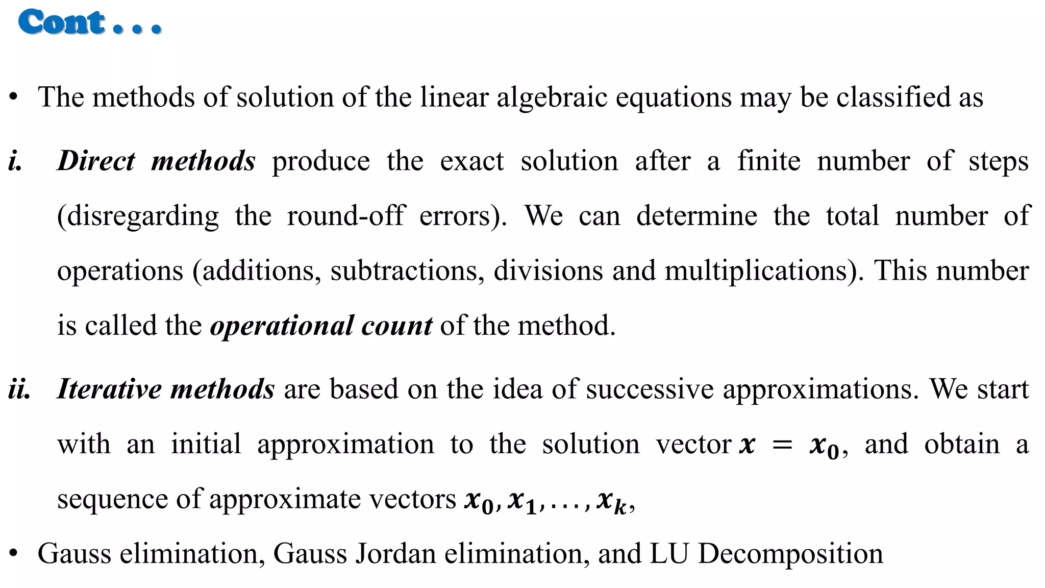 Cont . . .
• The methods of solution of the linear algebraic equations may be classified as
i. Direct methods produce the exact solution after a finite number of steps
(disregarding the round-off errors). We can determine the total number of
operations (additions, subtractions, divisions and multiplications). This number
is called the operational count of the method.
ii. Iterative methods are based on the idea of successive approximations. We start
with an initial approximation to the solution vector 𝒙 = 𝒙𝟎, and obtain a
sequence of approximate vectors 𝒙𝟎, 𝒙𝟏, . . . , 𝒙𝒌,
• Gauss elimination, Gauss Jordan elimination, and LU Decomposition
 