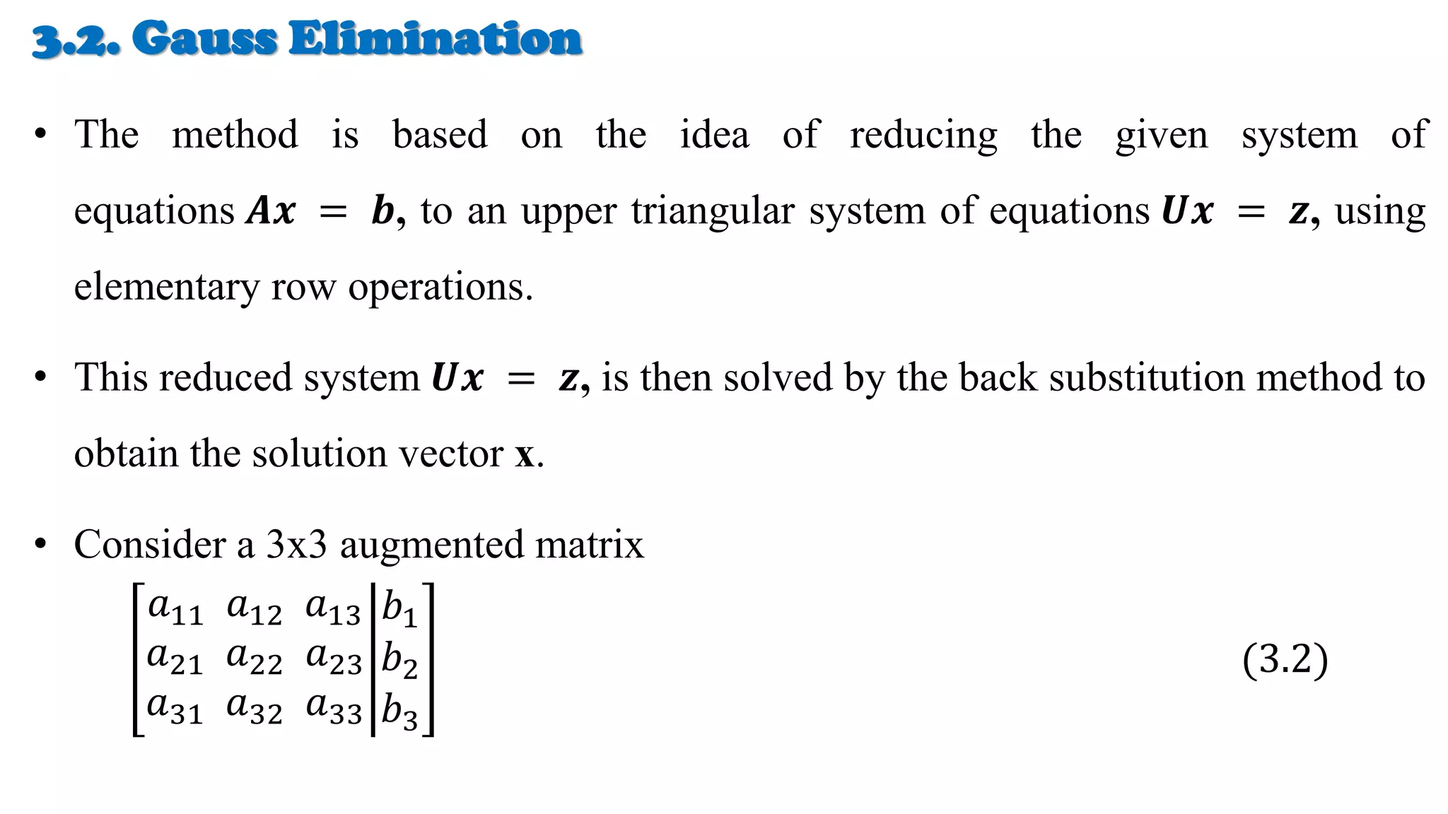 3.2. Gauss Elimination
• The method is based on the idea of reducing the given system of
equations 𝑨𝒙 = 𝒃, to an upper triangular system of equations 𝑼𝒙 = 𝒛, using
elementary row operations.
• This reduced system 𝑼𝒙 = 𝒛, is then solved by the back substitution method to
obtain the solution vector x.
• Consider a 3x3 augmented matrix
𝑎11 𝑎12 𝑎13
𝑎21 𝑎22 𝑎23
𝑎31 𝑎32 𝑎33
𝑏1
𝑏2
𝑏3
(3.2)
 