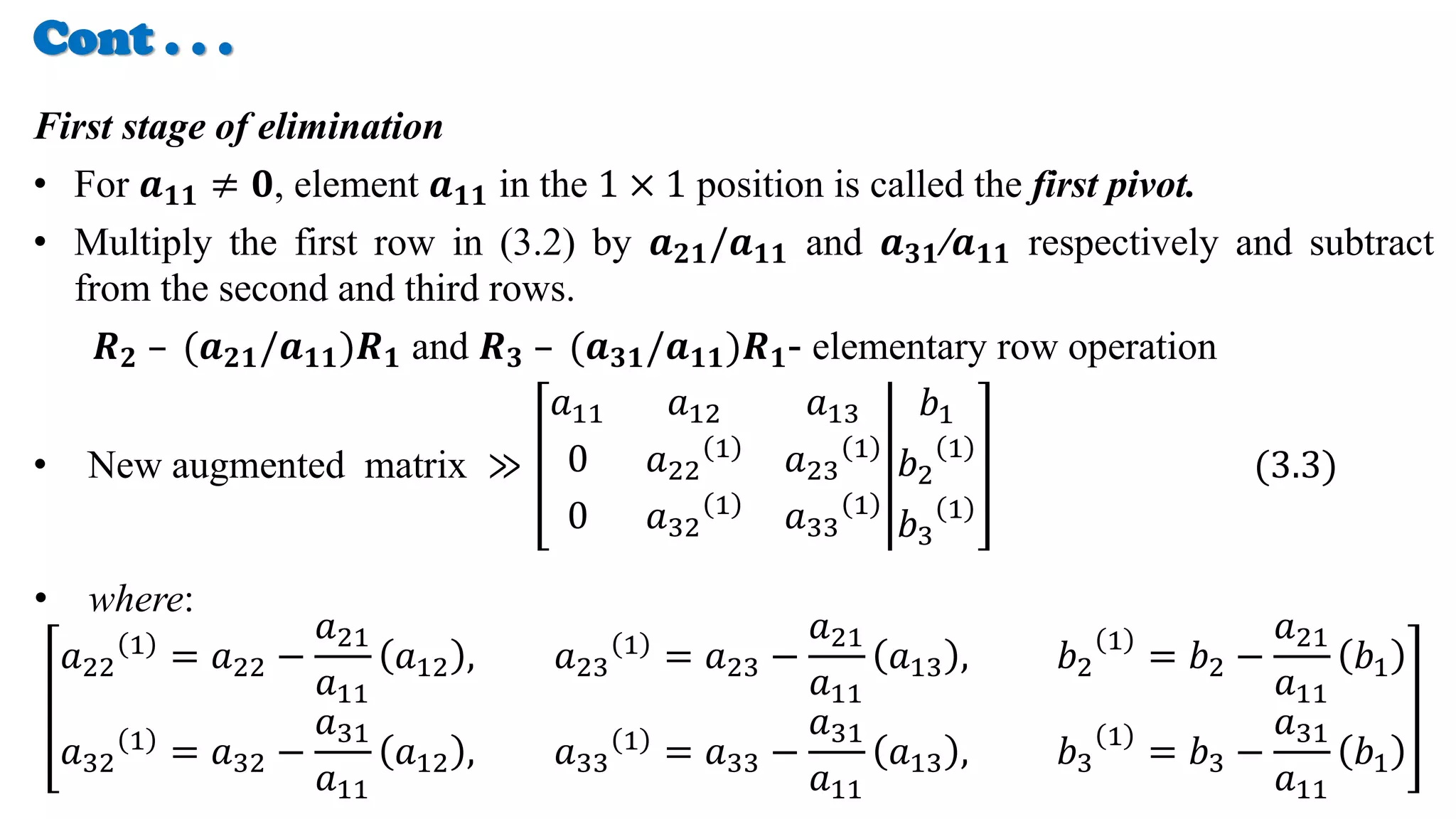 Cont . . .
First stage of elimination
• For 𝒂𝟏𝟏 ≠ 𝟎, element 𝒂𝟏𝟏 in the 1 × 1 position is called the first pivot.
• Multiply the first row in (3.2) by 𝒂𝟐𝟏/𝒂𝟏𝟏 and 𝒂𝟑𝟏/𝒂𝟏𝟏 respectively and subtract
from the second and third rows.
𝑹𝟐 – (𝒂𝟐𝟏/𝒂𝟏𝟏)𝑹𝟏 and 𝑹𝟑 – (𝒂𝟑𝟏/𝒂𝟏𝟏)𝑹𝟏- elementary row operation
• New augmented matrix ≫
𝑎11 𝑎12 𝑎13
0 𝑎22
1 𝑎23
1
0 𝑎32
1
𝑎33
1
𝑏1
𝑏2
1
𝑏3
1
(3.3)
• where:
𝑎22
1 = 𝑎22 −
𝑎21
𝑎11
𝑎12 , 𝑎23
1 = 𝑎23 −
𝑎21
𝑎11
𝑎13 , 𝑏2
1
= 𝑏2 −
𝑎21
𝑎11
𝑏1
𝑎32
1
= 𝑎32 −
𝑎31
𝑎11
𝑎12 , 𝑎33
1
= 𝑎33 −
𝑎31
𝑎11
𝑎13 , 𝑏3
1
= 𝑏3 −
𝑎31
𝑎11
𝑏1
 