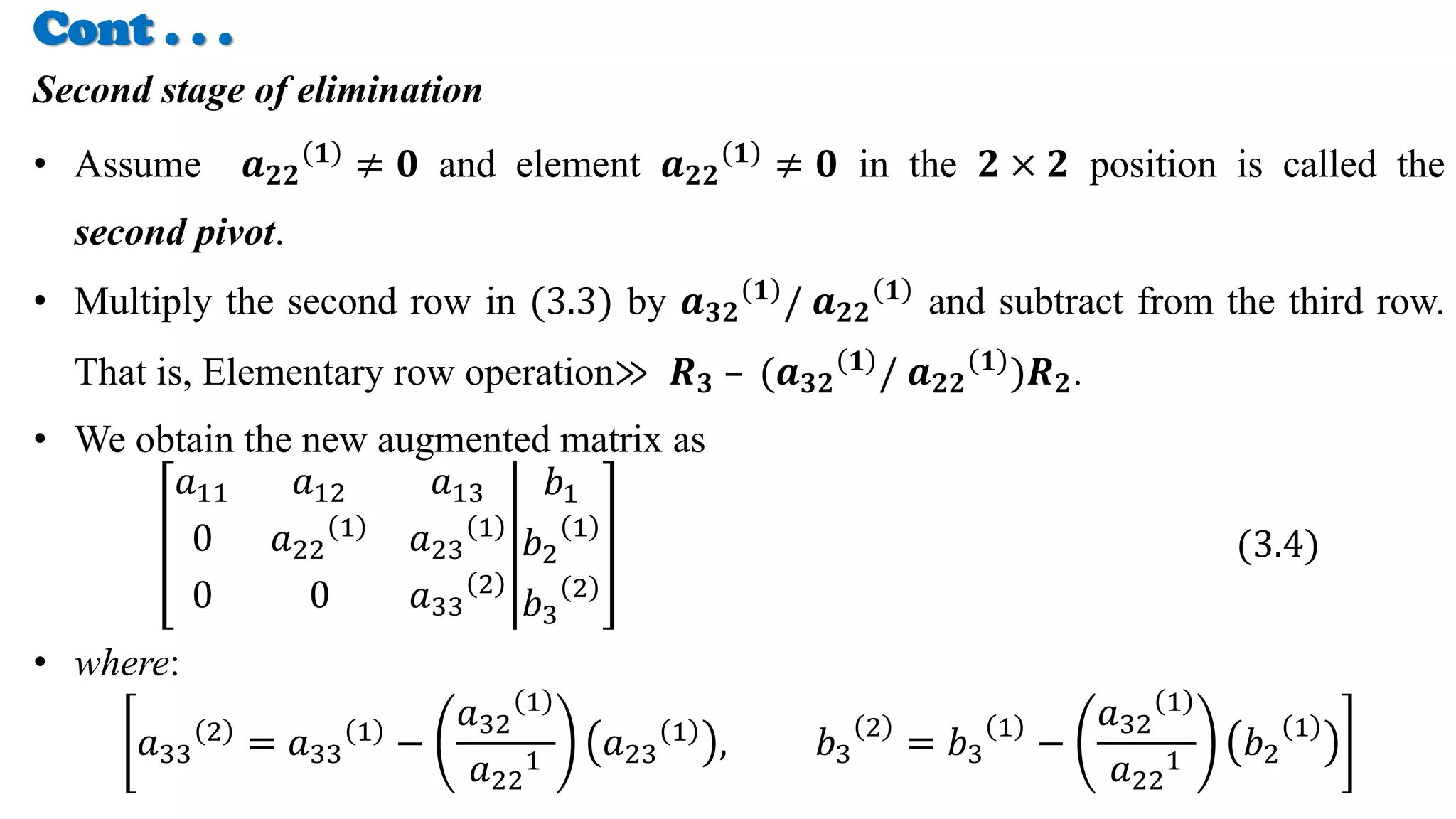 Cont . . .
Second stage of elimination
• Assume 𝒂𝟐𝟐
𝟏
≠ 𝟎 and element 𝒂𝟐𝟐
𝟏
≠ 𝟎 in the 𝟐 × 𝟐 position is called the
second pivot.
• Multiply the second row in (3.3) by 𝒂𝟑𝟐
𝟏 / 𝒂𝟐𝟐
𝟏 and subtract from the third row.
That is, Elementary row operation≫ 𝑹𝟑 – (𝒂𝟑𝟐
𝟏 / 𝒂𝟐𝟐
𝟏 )𝑹𝟐.
• We obtain the new augmented matrix as
𝑎11 𝑎12 𝑎13
0 𝑎22
1
𝑎23
1
0 0 𝑎33
2
𝑏1
𝑏2
1
𝑏3
2
(3.4)
• where:
𝑎33
2
= 𝑎33
1
−
𝑎32
1
𝑎22
1
𝑎23
1
, 𝑏3
2
= 𝑏3
1
−
𝑎32
1
𝑎22
1
𝑏2
1
 