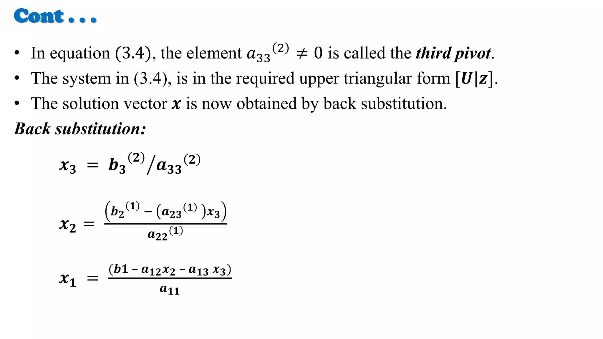 Cont . . .
• In equation (3.4), the element 𝑎33
2
≠ 0 is called the third pivot.
• The system in (3.4), is in the required upper triangular form [𝑼|𝒛].
• The solution vector 𝒙 is now obtained by back substitution.
Back substitution:
𝒙𝟑 = 𝒃𝟑
𝟐
𝒂𝟑𝟑
𝟐
𝒙𝟐 =
𝒃𝟐
𝟏
− 𝒂𝟐𝟑
𝟏 𝒙𝟑
𝒂𝟐𝟐
𝟏
𝒙𝟏 =
(𝒃𝟏 – 𝒂𝟏𝟐𝒙𝟐 – 𝒂𝟏𝟑 𝒙𝟑)
𝒂𝟏𝟏
 