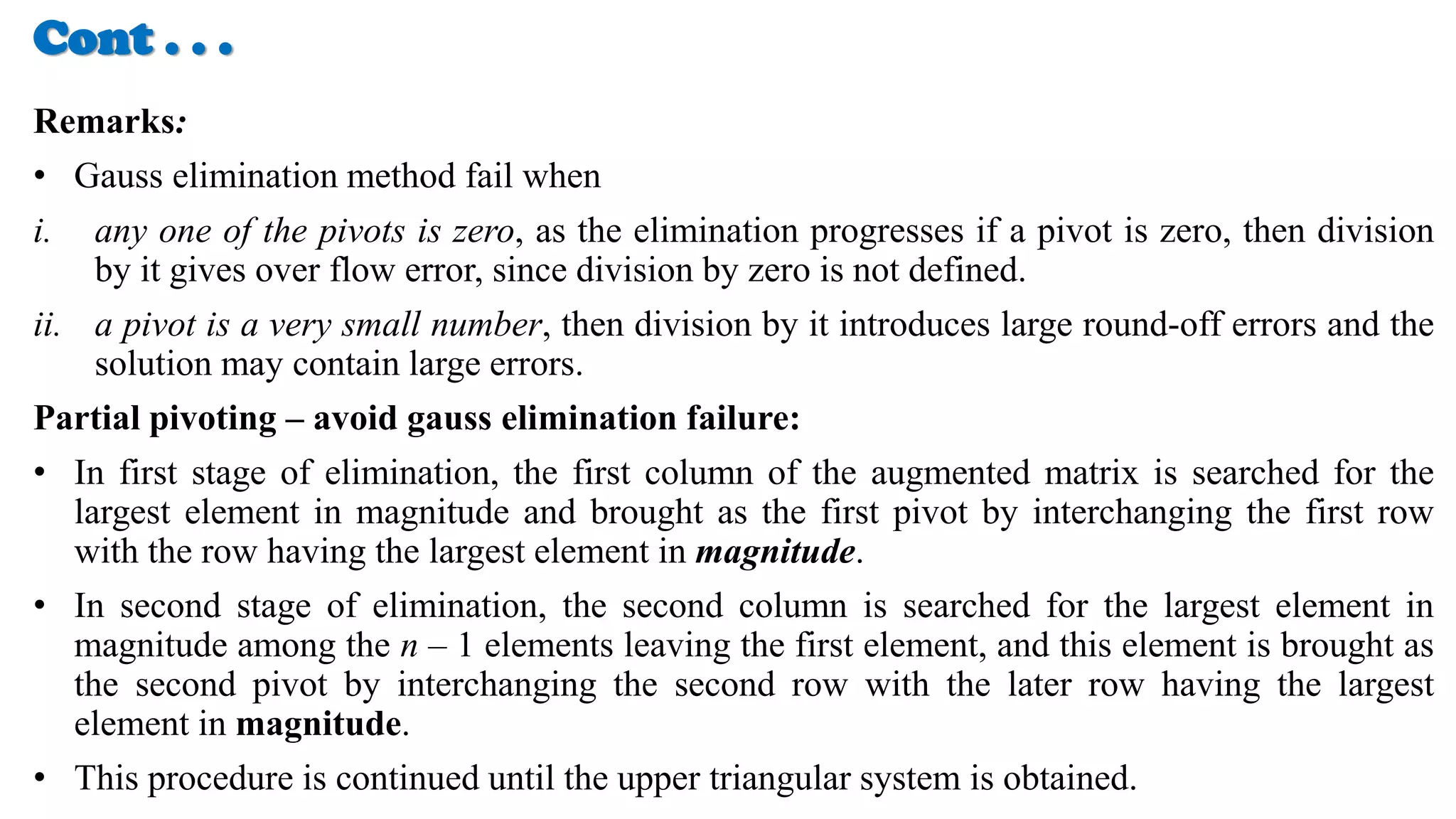 Cont . . .
Remarks:
• Gauss elimination method fail when
i. any one of the pivots is zero, as the elimination progresses if a pivot is zero, then division
by it gives over flow error, since division by zero is not defined.
ii. a pivot is a very small number, then division by it introduces large round-off errors and the
solution may contain large errors.
Partial pivoting – avoid gauss elimination failure:
• In first stage of elimination, the first column of the augmented matrix is searched for the
largest element in magnitude and brought as the first pivot by interchanging the first row
with the row having the largest element in magnitude.
• In second stage of elimination, the second column is searched for the largest element in
magnitude among the n – 1 elements leaving the first element, and this element is brought as
the second pivot by interchanging the second row with the later row having the largest
element in magnitude.
• This procedure is continued until the upper triangular system is obtained.
 