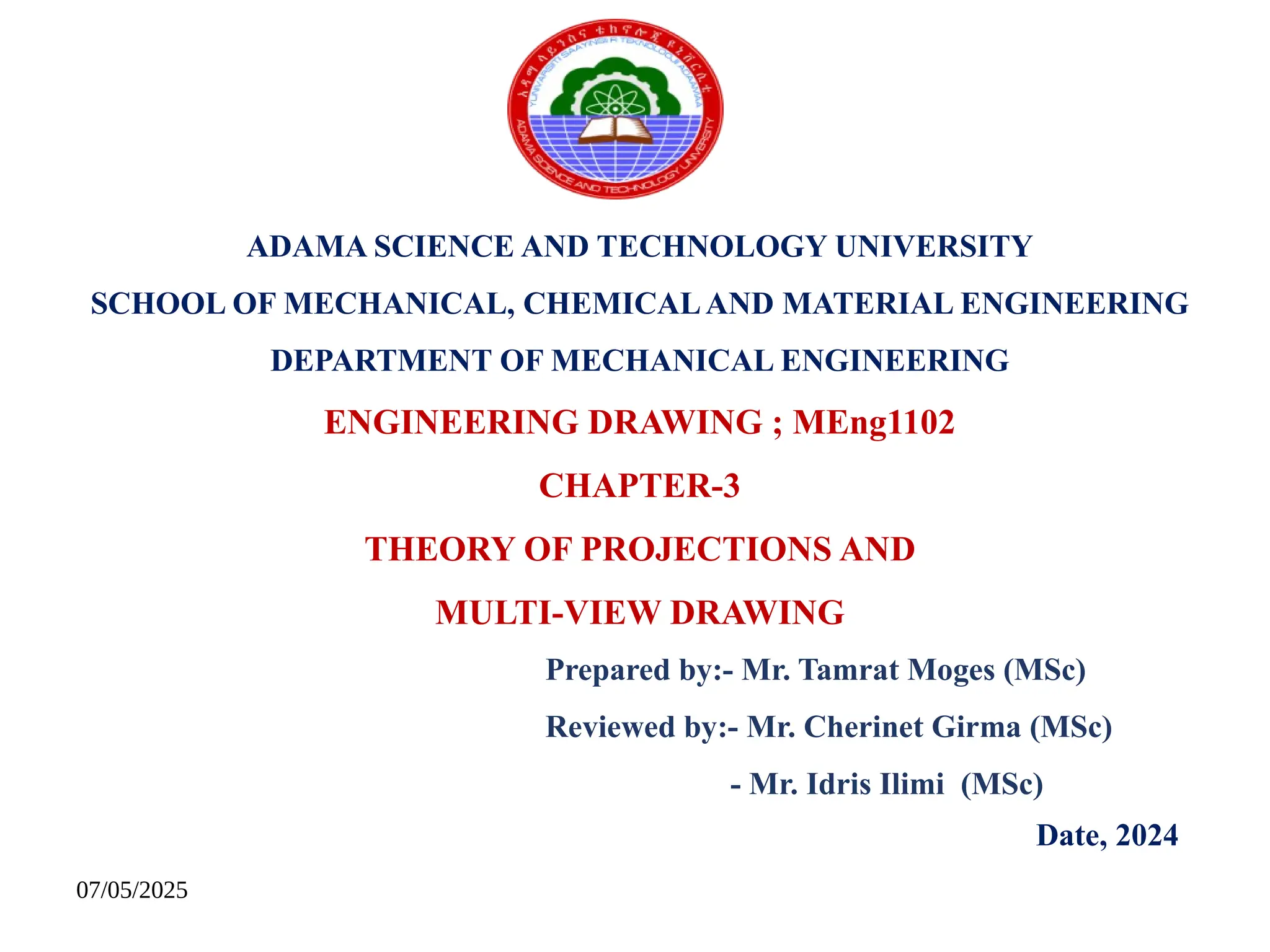 07/05/2025
ADAMA SCIENCE AND TECHNOLOGY UNIVERSITY
SCHOOL OF MECHANICAL, CHEMICALAND MATERIAL ENGINEERING
DEPARTMENT OF MECHANICAL ENGINEERING
ENGINEERING DRAWING ; MEng1102
CHAPTER-3
THEORY OF PROJECTIONS AND
MULTI-VIEW DRAWING
Prepared by:- Mr. Tamrat Moges (MSc)
Reviewed by:- Mr. Cherinet Girma (MSc)
- Mr. Idris Ilimi (MSc)
Date, 2024
 