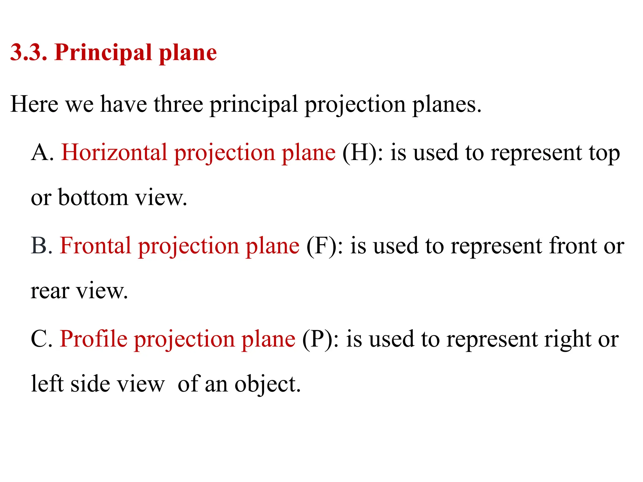 3.3. Principal plane
Here we have three principal projection planes.
A. Horizontal projection plane (H): is used to represent top
or bottom view.
B. Frontal projection plane (F): is used to represent front or
rear view.
C. Profile projection plane (P): is used to represent right or
left side view of an object.
 