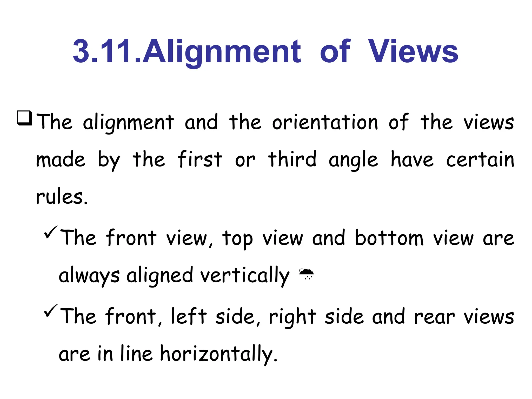 3.11.Alignment of Views
The alignment and the orientation of the views
made by the first or third angle have certain
rules.
The front view, top view and bottom view are
always aligned vertically 
The front, left side, right side and rear views
are in line horizontally.
 
