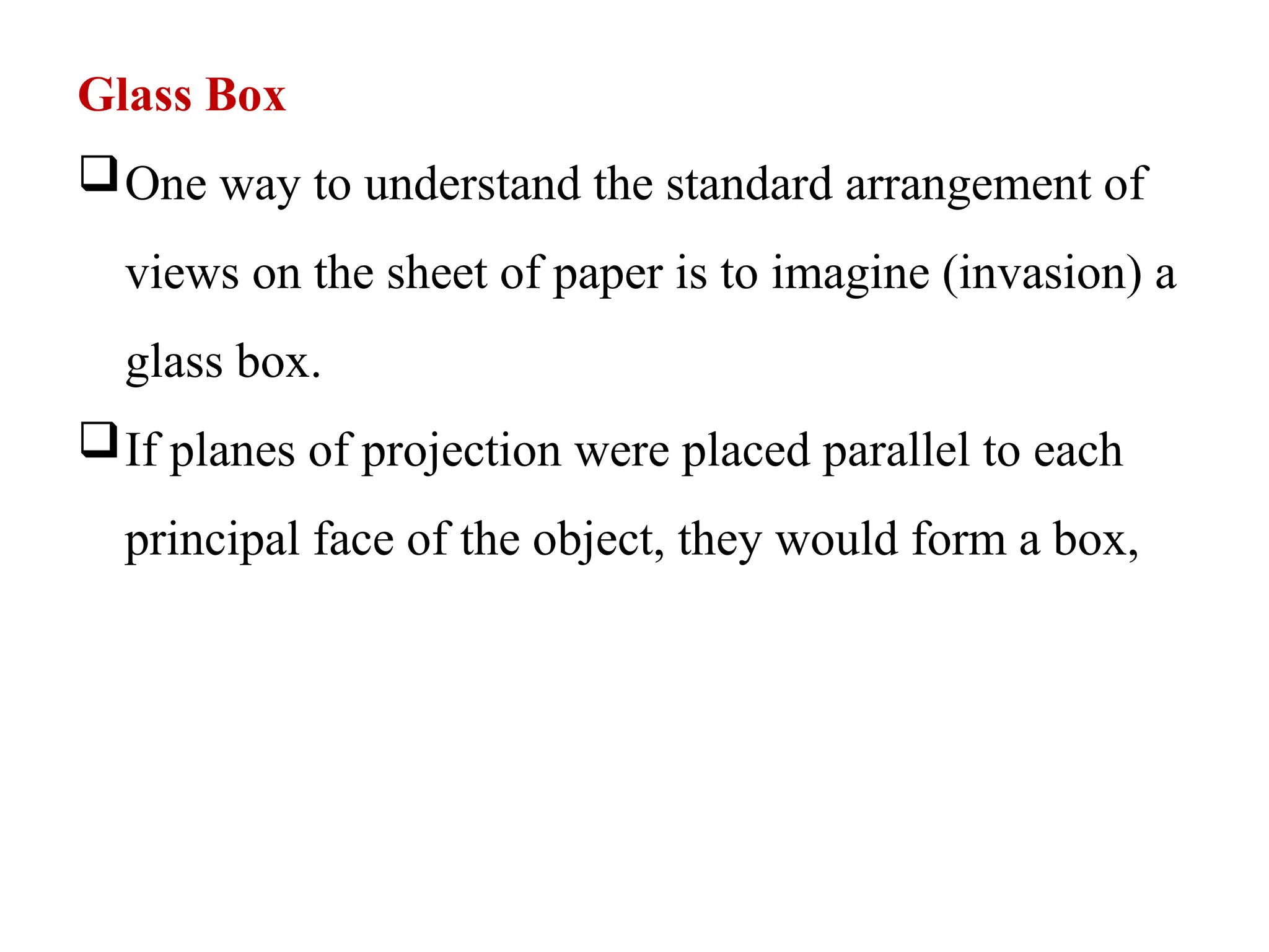 Glass Box
One way to understand the standard arrangement of
views on the sheet of paper is to imagine (invasion) a
glass box.
If planes of projection were placed parallel to each
principal face of the object, they would form a box,
 