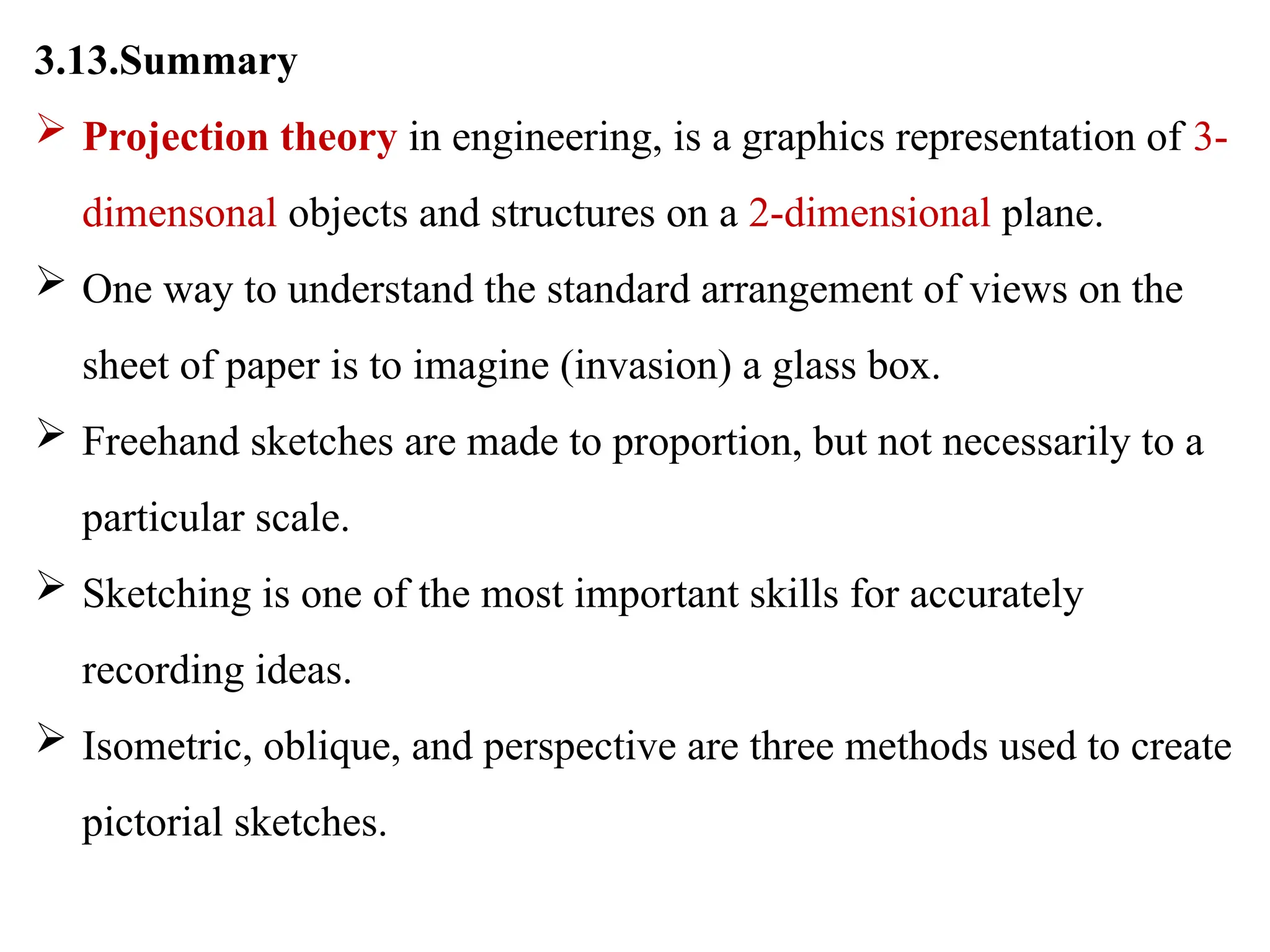 3.13.Summary
 Projection theory in engineering, is a graphics representation of 3-
dimensonal objects and structures on a 2-dimensional plane.
 One way to understand the standard arrangement of views on the
sheet of paper is to imagine (invasion) a glass box.
 Freehand sketches are made to proportion, but not necessarily to a
particular scale.
 Sketching is one of the most important skills for accurately
recording ideas.
 Isometric, oblique, and perspective are three methods used to create
pictorial sketches.
 