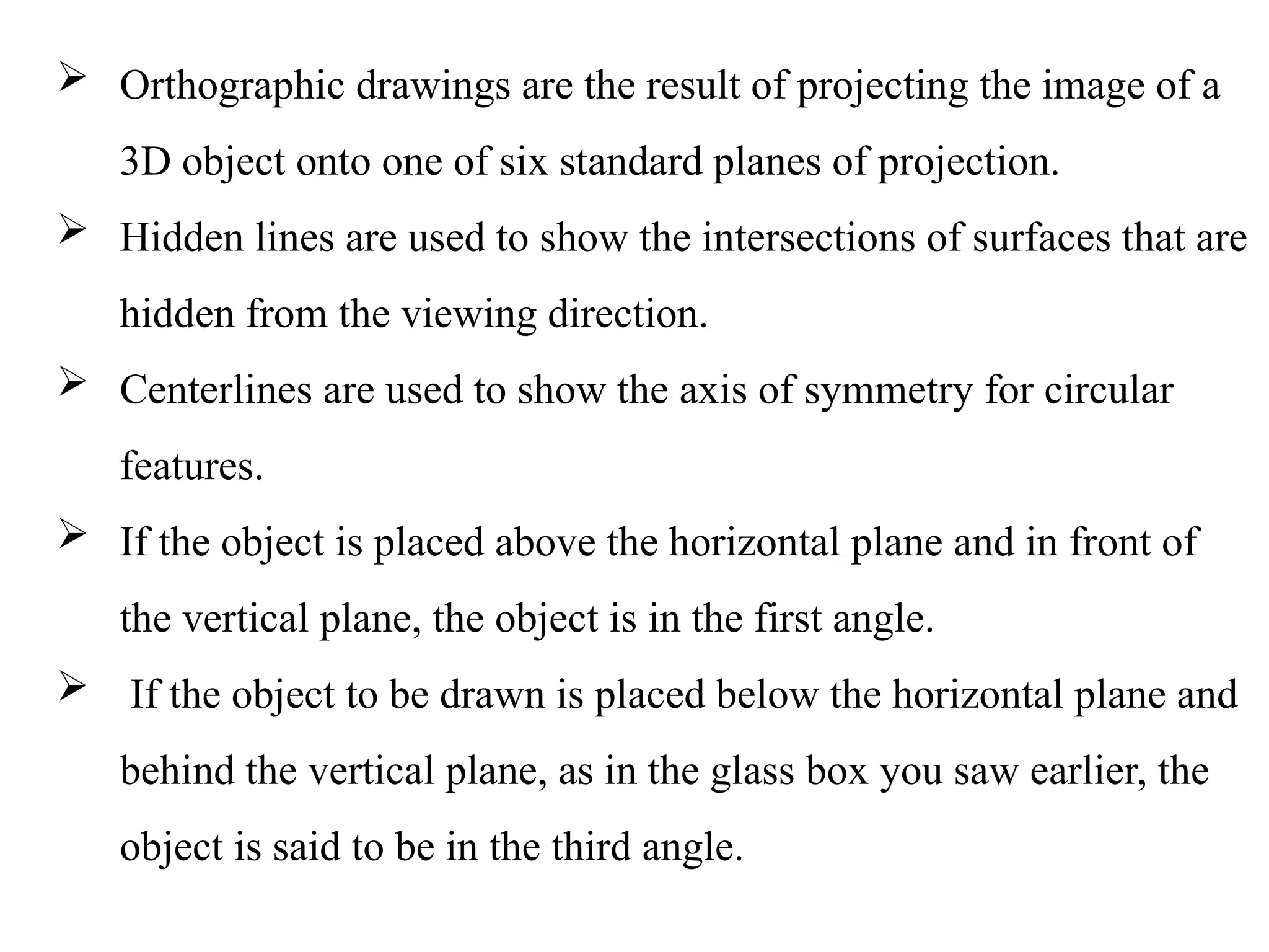  Orthographic drawings are the result of projecting the image of a
3D object onto one of six standard planes of projection.
 Hidden lines are used to show the intersections of surfaces that are
hidden from the viewing direction.
 Centerlines are used to show the axis of symmetry for circular
features.
 If the object is placed above the horizontal plane and in front of
the vertical plane, the object is in the first angle.
 If the object to be drawn is placed below the horizontal plane and
behind the vertical plane, as in the glass box you saw earlier, the
object is said to be in the third angle.
 