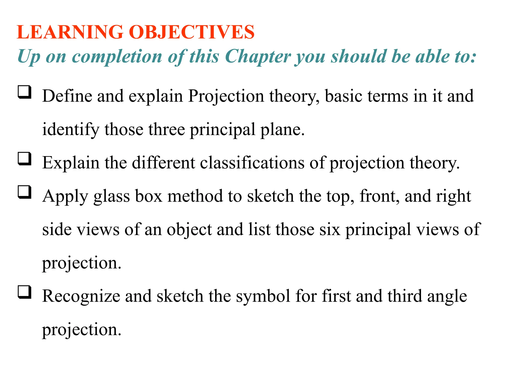 LEARNING OBJECTIVES
Up on completion of this Chapter you should be able to:
 Define and explain Projection theory, basic terms in it and
identify those three principal plane.
 Explain the different classifications of projection theory.
 Apply glass box method to sketch the top, front, and right
side views of an object and list those six principal views of
projection.
 Recognize and sketch the symbol for first and third angle
projection.
 