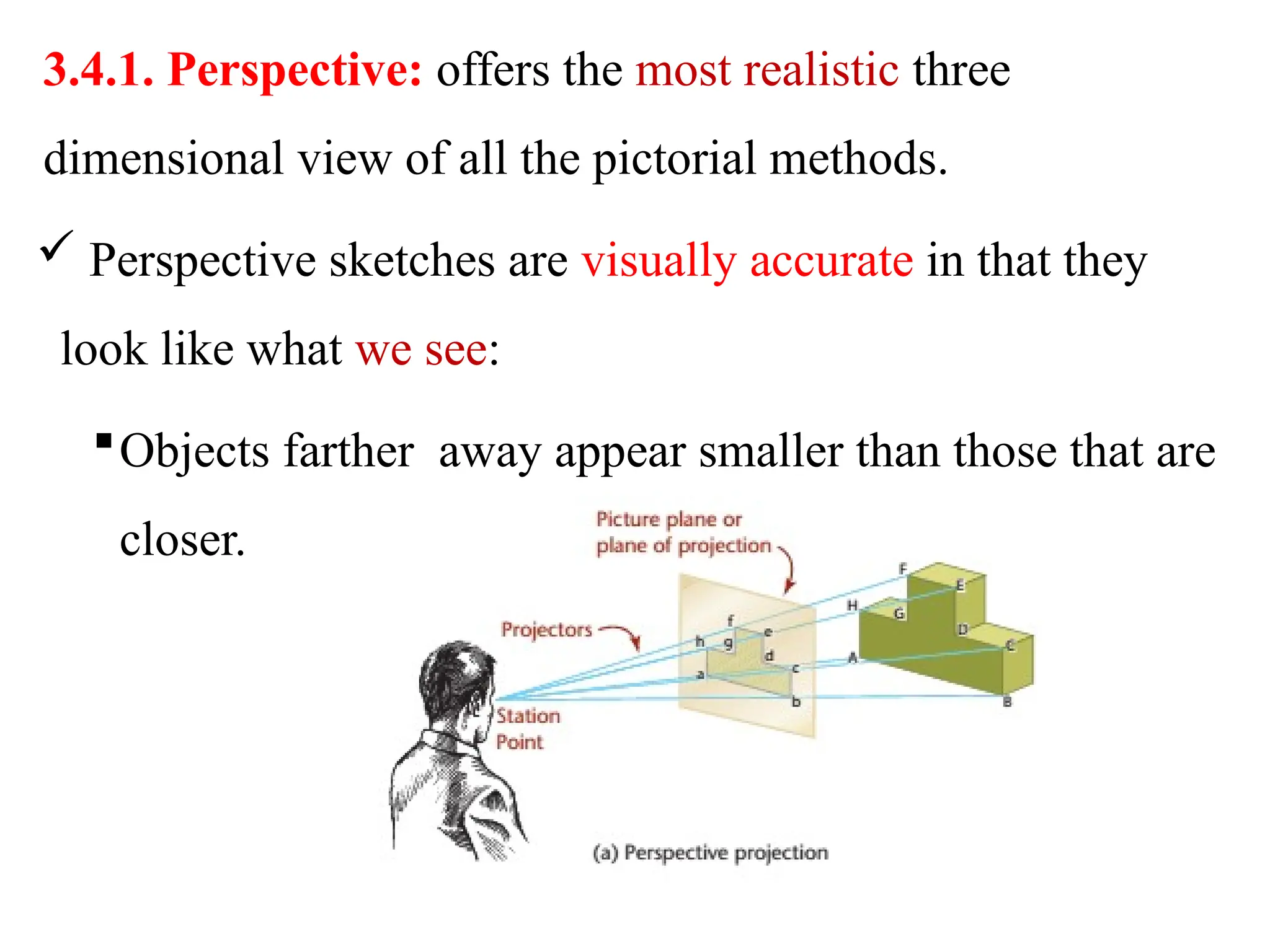 3.4.1. Perspective: offers the most realistic three
dimensional view of all the pictorial methods.
 Perspective sketches are visually accurate in that they
look like what we see:
Objects farther away appear smaller than those that are
closer.
 