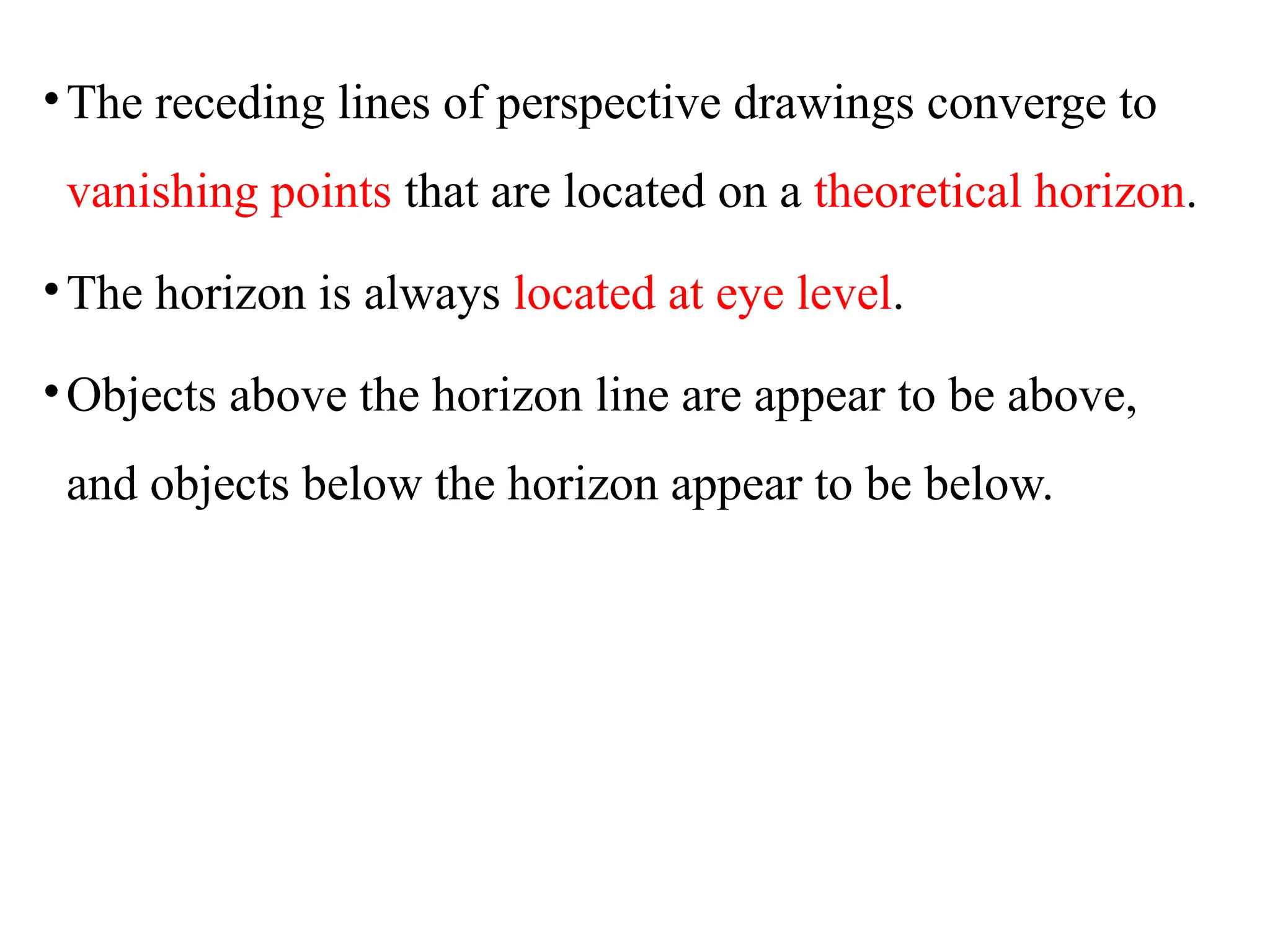 •The receding lines of perspective drawings converge to
vanishing points that are located on a theoretical horizon.
•The horizon is always located at eye level.
•Objects above the horizon line are appear to be above,
and objects below the horizon appear to be below.
 