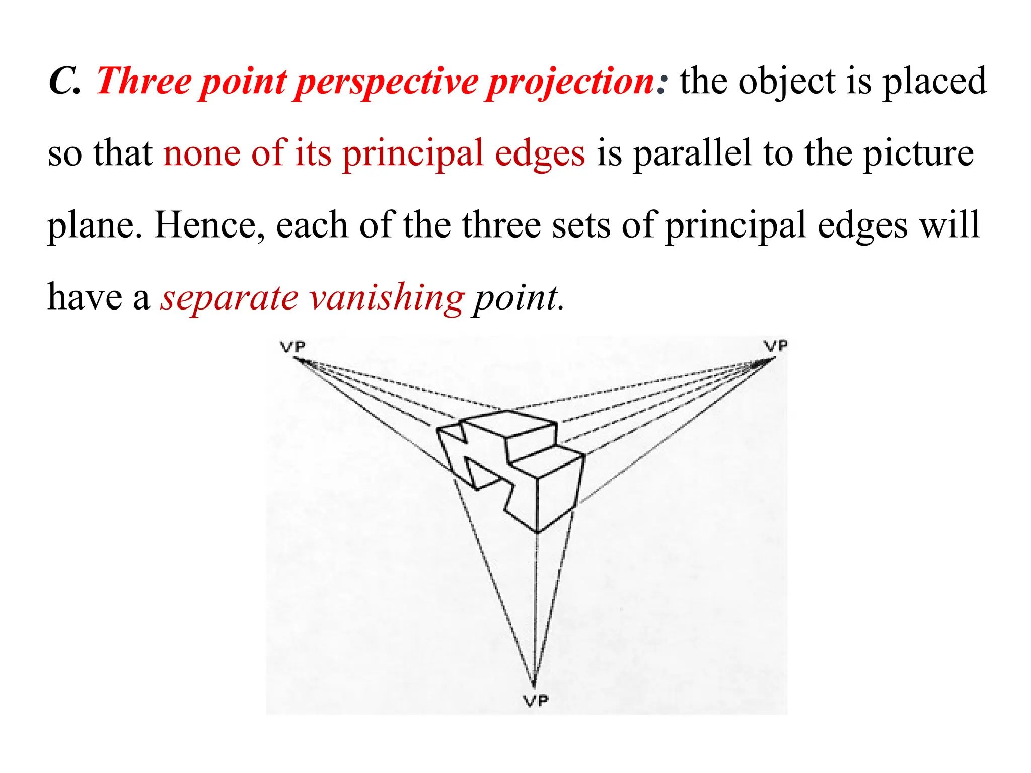 C. Three point perspective projection: the object is placed
so that none of its principal edges is parallel to the picture
plane. Hence, each of the three sets of principal edges will
have a separate vanishing point.
 