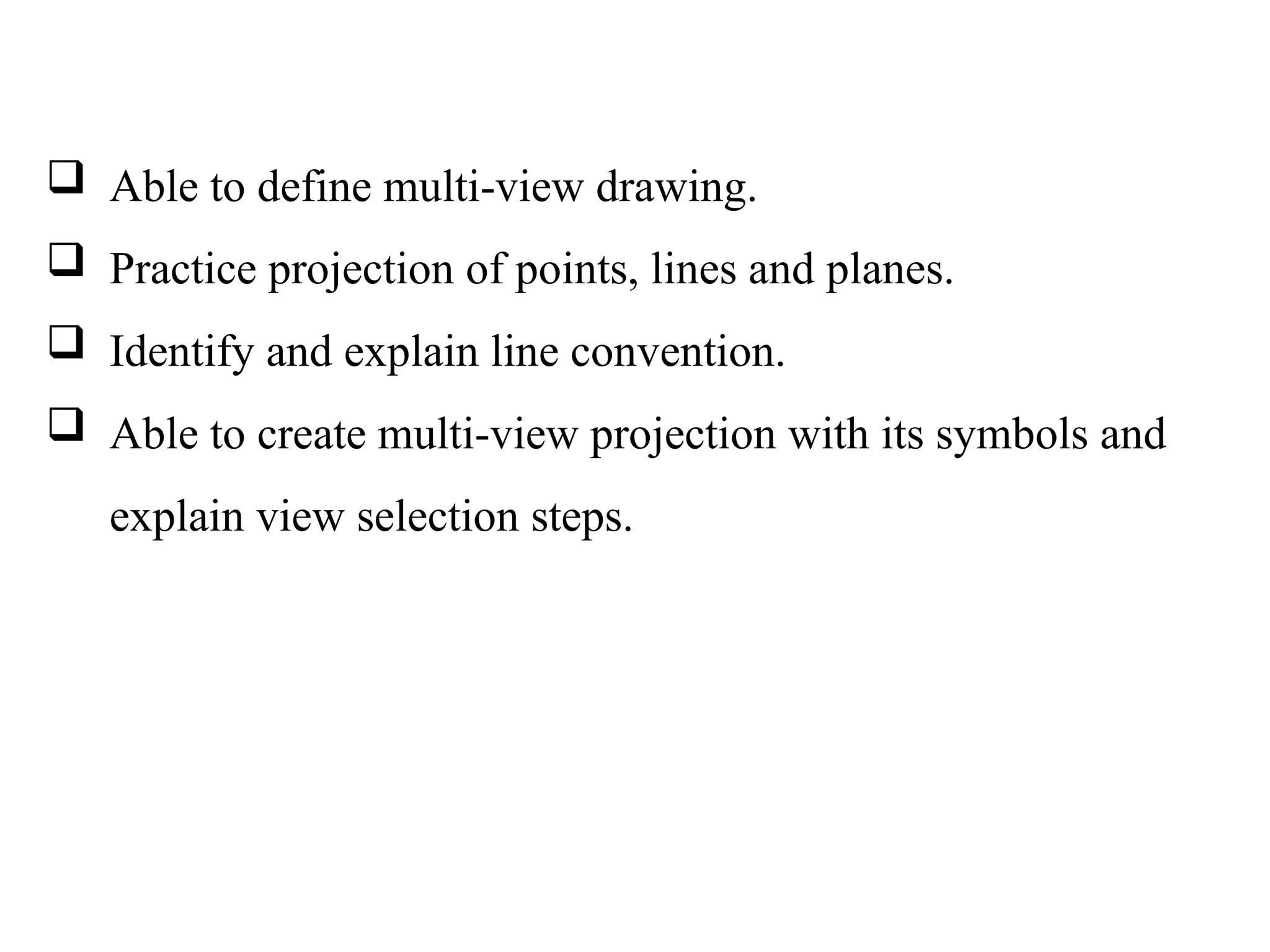  Able to define multi-view drawing.
 Practice projection of points, lines and planes.
 Identify and explain line convention.
 Able to create multi-view projection with its symbols and
explain view selection steps.
 