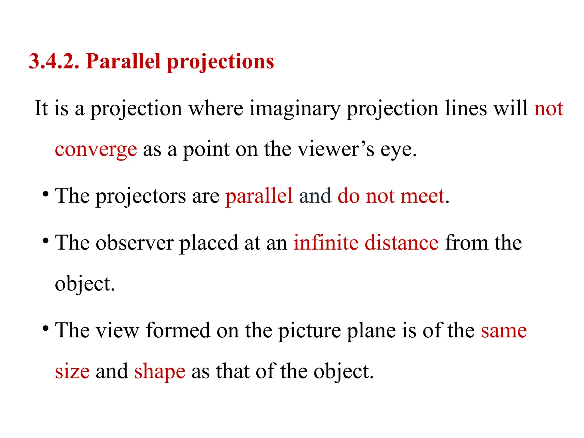 3.4.2. Parallel projections
It is a projection where imaginary projection lines will not
converge as a point on the viewer’s eye.
• The projectors are parallel and do not meet.
• The observer placed at an infinite distance from the
object.
• The view formed on the picture plane is of the same
size and shape as that of the object.
 