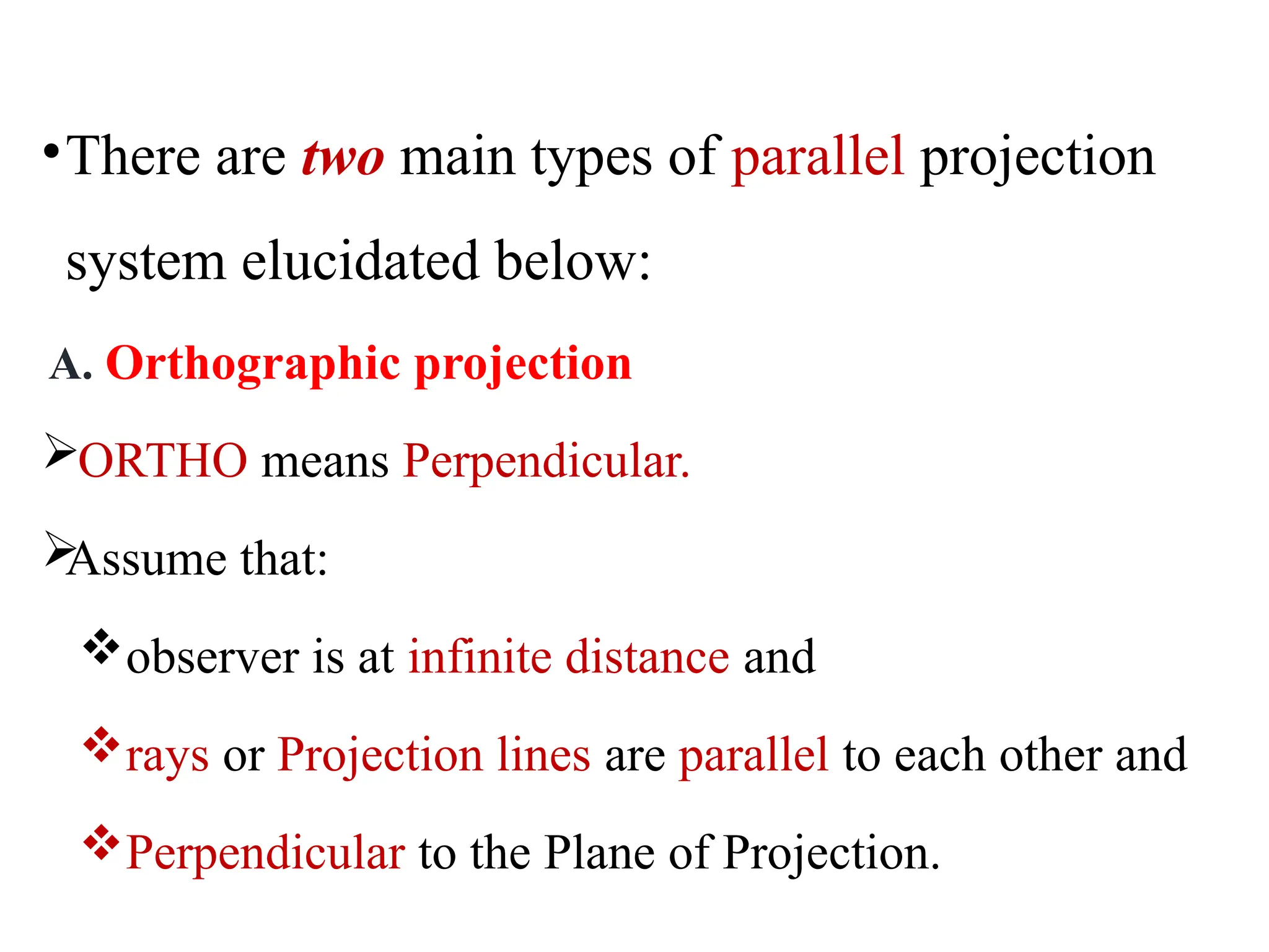 •There are two main types of parallel projection
system elucidated below:
A. Orthographic projection
ORTHO means Perpendicular.

Assume that:
observer is at infinite distance and
rays or Projection lines are parallel to each other and
Perpendicular to the Plane of Projection.
 