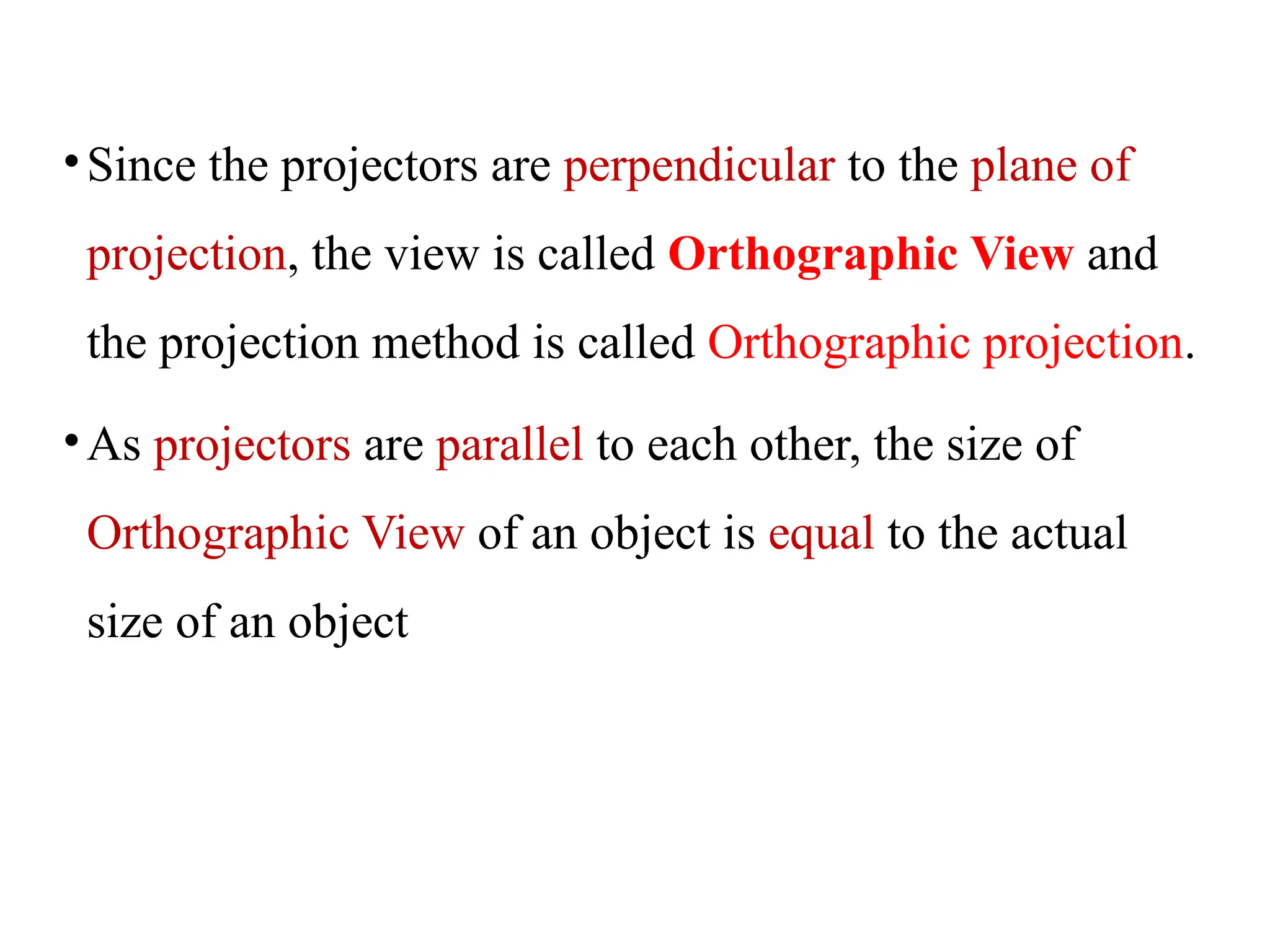 •Since the projectors are perpendicular to the plane of
projection, the view is called Orthographic View and
the projection method is called Orthographic projection.
•As projectors are parallel to each other, the size of
Orthographic View of an object is equal to the actual
size of an object
 
