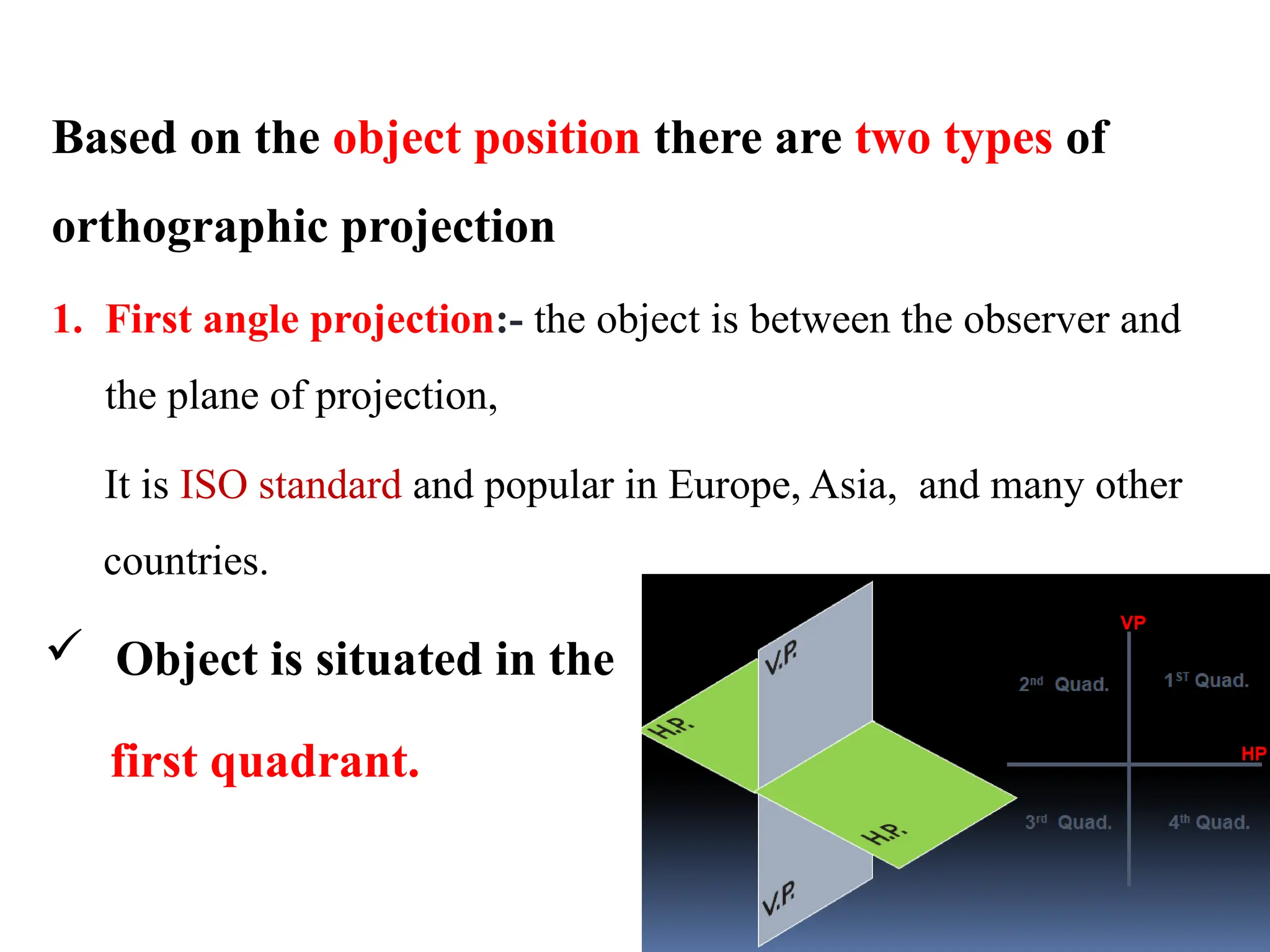 Based on the object position there are two types of
orthographic projection
1. First angle projection:- the object is between the observer and
the plane of projection,
It is ISO standard and popular in Europe, Asia, and many other
countries.
 Object is situated in the
first quadrant.
 