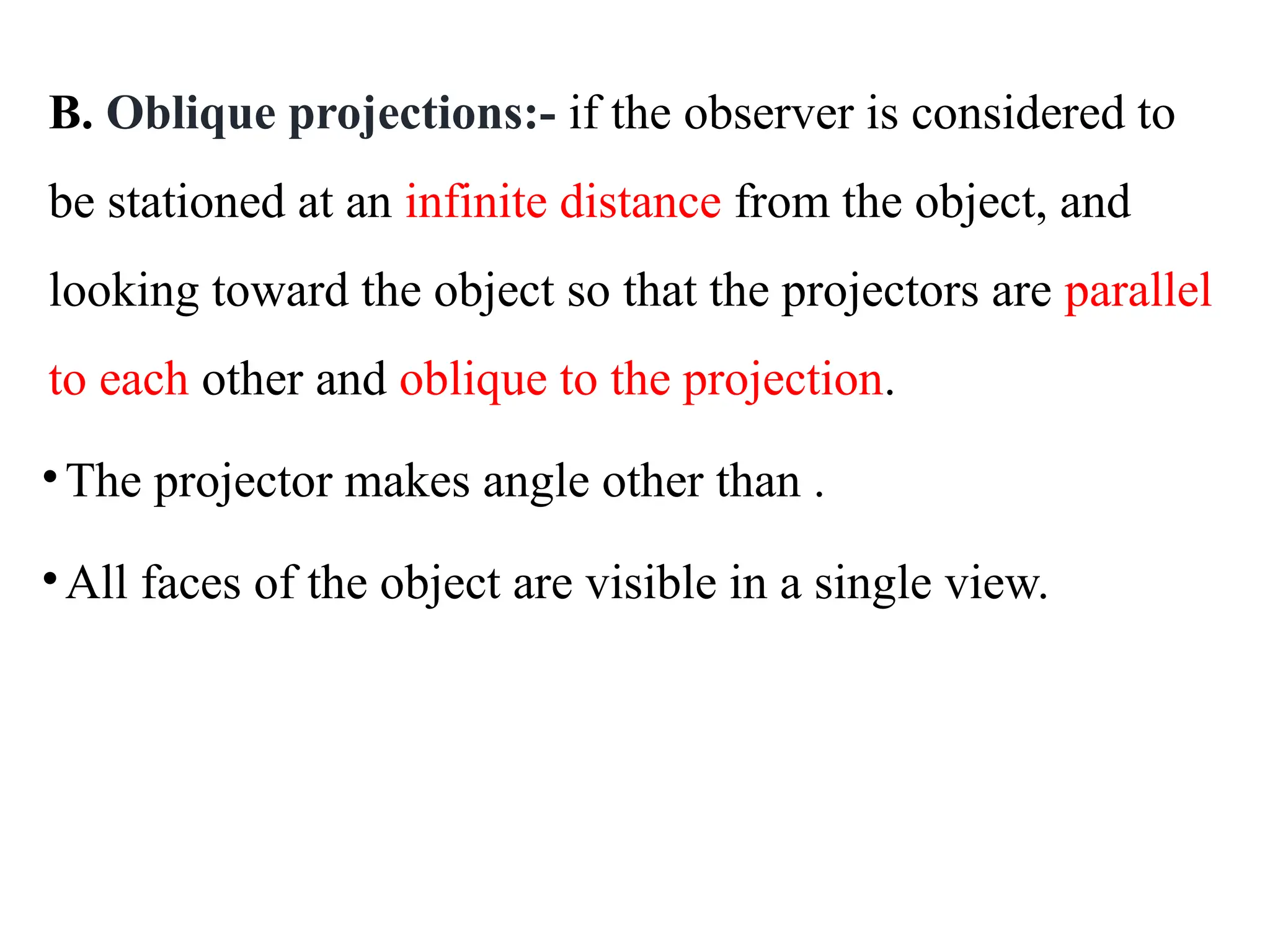 B. Oblique projections:- if the observer is considered to
be stationed at an infinite distance from the object, and
looking toward the object so that the projectors are parallel
to each other and oblique to the projection.
•The projector makes angle other than .
•All faces of the object are visible in a single view.
 