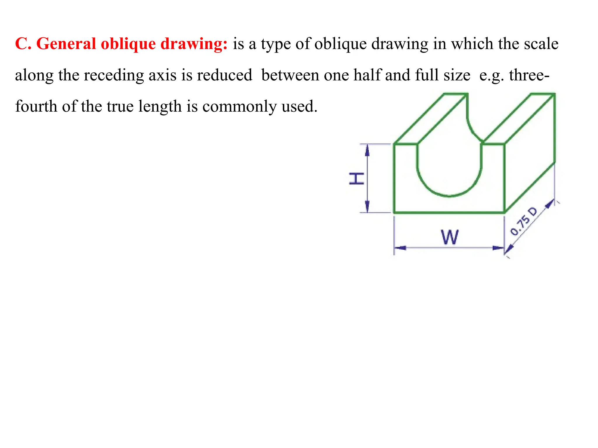 C. General oblique drawing: is a type of oblique drawing in which the scale
along the receding axis is reduced between one half and full size e.g. three-
fourth of the true length is commonly used.
 