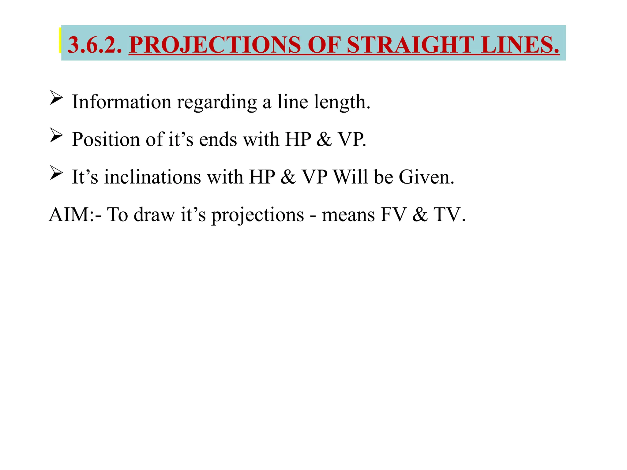 3.6.2. PROJECTIONS OF STRAIGHT LINES.
 Information regarding a line length.
 Position of it’s ends with HP & VP.
 It’s inclinations with HP & VP Will be Given.
AIM:- To draw it’s projections - means FV & TV.
 