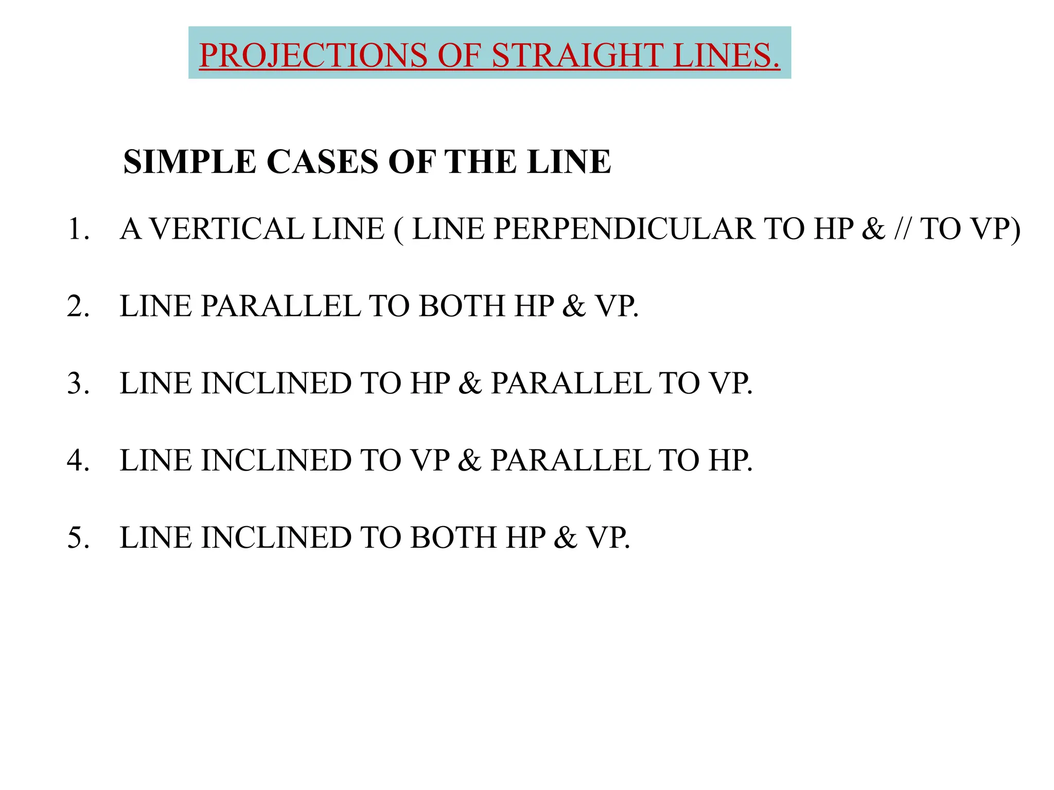 SIMPLE CASES OF THE LINE
1. A VERTICAL LINE ( LINE PERPENDICULAR TO HP & // TO VP)
2. LINE PARALLEL TO BOTH HP & VP.
3. LINE INCLINED TO HP & PARALLEL TO VP.
4. LINE INCLINED TO VP & PARALLEL TO HP.
5. LINE INCLINED TO BOTH HP & VP.
PROJECTIONS OF STRAIGHT LINES.
 
