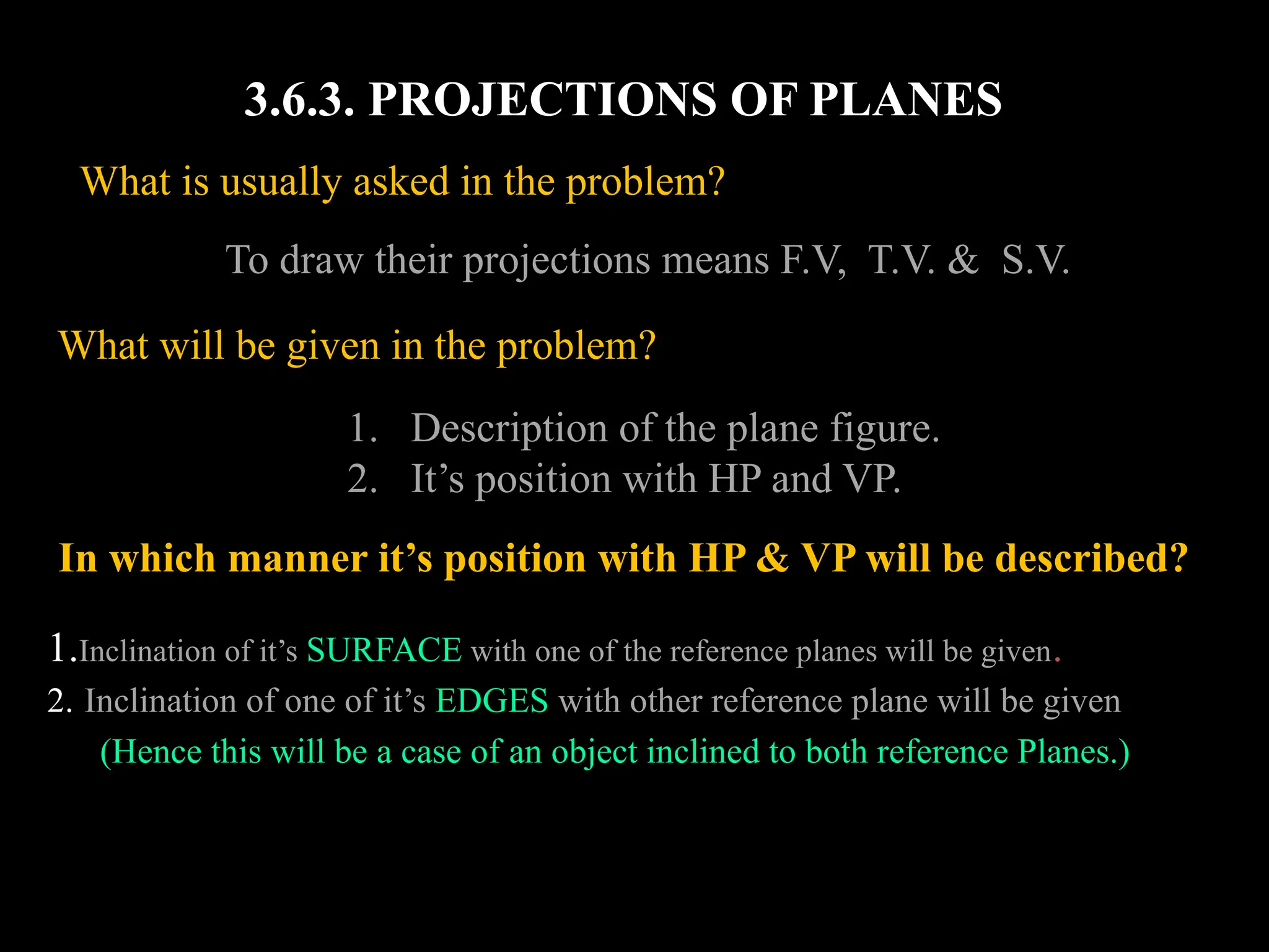 3.6.3. PROJECTIONS OF PLANES
What will be given in the problem?
1. Description of the plane figure.
2. It’s position with HP and VP.
In which manner it’s position with HP & VP will be described?
1.Inclination of it’s SURFACE with one of the reference planes will be given.
2. Inclination of one of it’s EDGES with other reference plane will be given
(Hence this will be a case of an object inclined to both reference Planes.)
To draw their projections means F.V, T.V. & S.V.
What is usually asked in the problem?
 