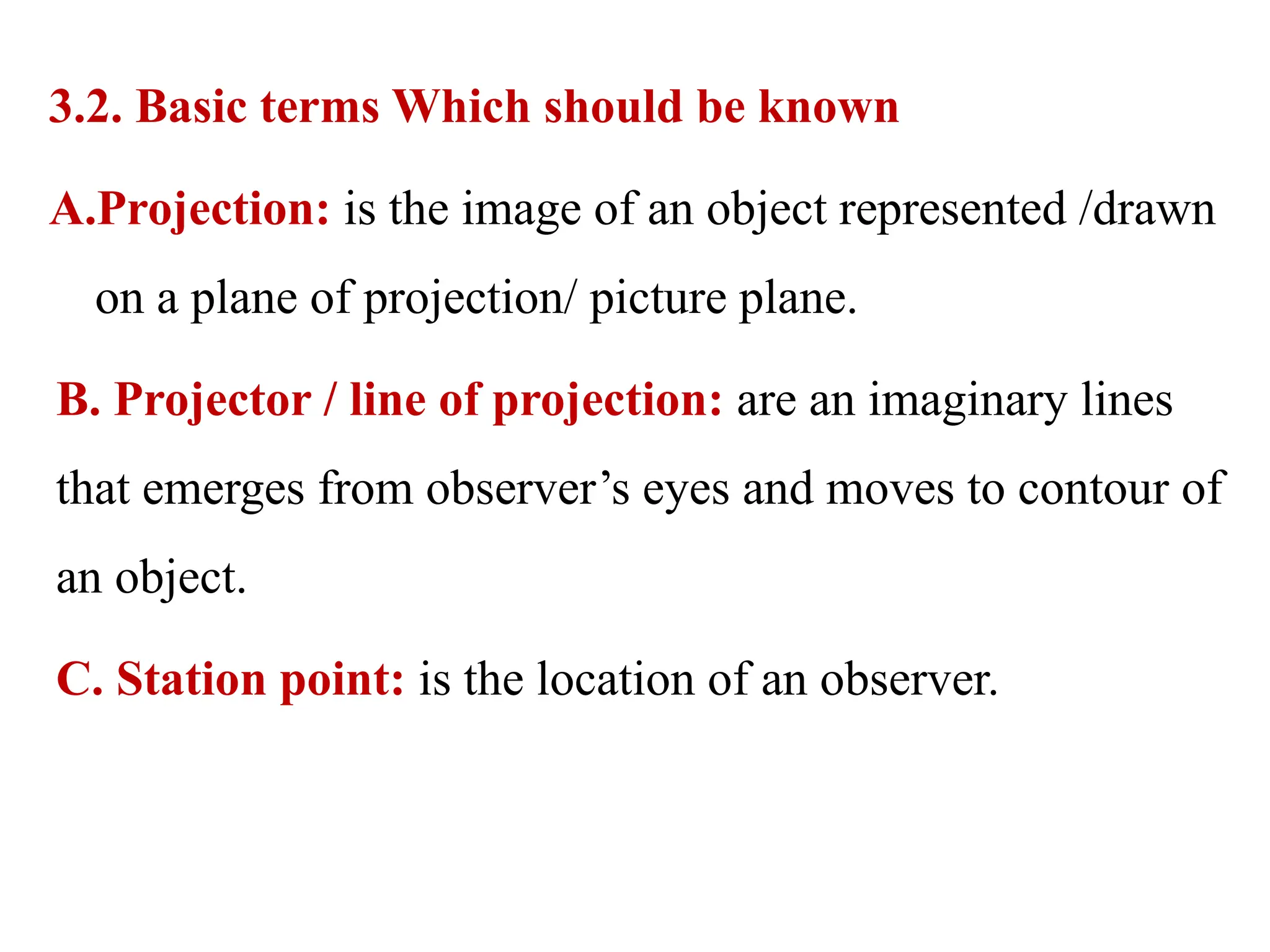 3.2. Basic terms Which should be known
A.Projection: is the image of an object represented /drawn
on a plane of projection/ picture plane.
B. Projector / line of projection: are an imaginary lines
that emerges from observer’s eyes and moves to contour of
an object.
C. Station point: is the location of an observer.
 