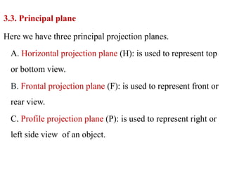 3.3. Principal plane
Here we have three principal projection planes.
A. Horizontal projection plane (H): is used to represent top
or bottom view.
B. Frontal projection plane (F): is used to represent front or
rear view.
C. Profile projection plane (P): is used to represent right or
left side view of an object.
 