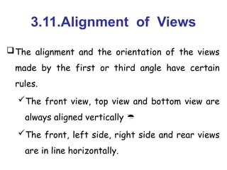 3.11.Alignment of Views
The alignment and the orientation of the views
made by the first or third angle have certain
rules.
The front view, top view and bottom view are
always aligned vertically 
The front, left side, right side and rear views
are in line horizontally.
 