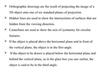  Orthographic drawings are the result of projecting the image of a
3D object onto one of six standard planes of projection.
 Hidden lines are used to show the intersections of surfaces that are
hidden from the viewing direction.
 Centerlines are used to show the axis of symmetry for circular
features.
 If the object is placed above the horizontal plane and in front of
the vertical plane, the object is in the first angle.
 If the object to be drawn is placed below the horizontal plane and
behind the vertical plane, as in the glass box you saw earlier, the
object is said to be in the third angle.
 