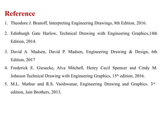 Reference
1. Theodore J. Branoff, Interpreting Engineering Drawings, 8th Edition, 2016.
2. Edinburgh Gate Harlow, Technical Drawing with Engineering Graphics,14th
Edition, 2014.
3. David A. Madsen, David P. Madsen, Engineering Drawing & Design, 6th
Edition, 2017
4. Frederick E. Giesecke, Alva Mitchell, Henry Cecil Spencer and Cindy M.
Johnson Technical Drawing with Engineering Graphics, 15th
edition, 2016.
5. M.L. Mathur and R.S. Vaishwanar, Engineering Drawing and Graphics. 3rd
edition, Jain Brothers, 2013.
 