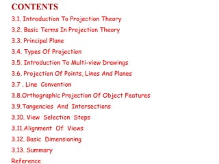 CONTENTS
3.1. Introduction To Projection Theory
3.2. Basic Terms In Projection Theory
3.3. Principal Plane
3.4. Types Of Projection
3.5. Introduction To Multi-view Drawings
3.6. Projection Of Points, Lines And Planes
3.7 . Line Convention
3.8.Orthographic Projection Of Object Features
3.9.Tangencies And Intersections
3.10. View Selection Steps
3.11.Alignment Of Views
3.12. Basic Dimensioning
3.13. Summary
Reference
 